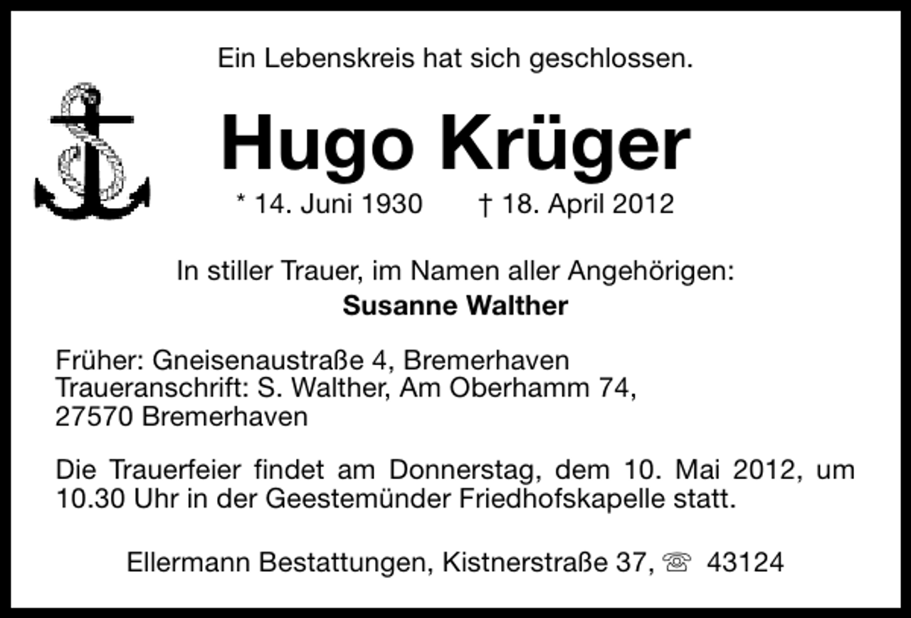 <p>Ein Lebenskreis hat sich geschlossen.</p><p>Hugo Krüger<br />* 14. Juni 1930</p><p>† 18. April 2012</p><p>In stiller Trauer, im Namen aller Angehörigen:<br />Susanne Walther<br />Früher: Gneisenaustraße 4, Bremerhaven<br />Traueranschrift: S. Walther, Am Oberhamm 74,<br />27570 Bremerhaven<br />Die Trauerfeier findet am Donnerstag, dem 10. Mai 2012, um<br />10.30 Uhr in der Geestemünder Friedhofskapelle statt.<br />Ellermann Bestattungen, Kistnerstraße 37, s 43124</p>