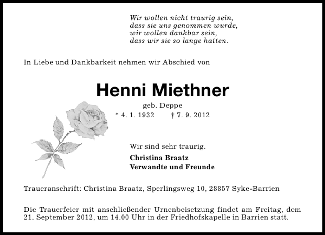 <p>Wir wollen nicht traurig sein,<br />dass sie uns genommen wurde,<br />wir wollen dankbar sein,<br />dass wir sie so lange hatten.<br />In Liebe und Dankbarkeit nehmen wir Abschied von</p><p>Henni Miethner<br />geb. Deppe<br />* 4. 1. 1932<br />† 7. 9. 2012</p><p>Wir sind sehr traurig.<br />Christina Braatz<br />Verwandte und Freunde<br />Traueranschrift: Christina Braatz, Sperlingsweg 10, 28857 Syke-Barrien<br />Die Trauerfeier mit anschließender Urnenbeisetzung findet am Freitag, dem<br />21. September 2012, um 14.00 Uhr in der Friedhofskapelle in Barrien statt.</p>