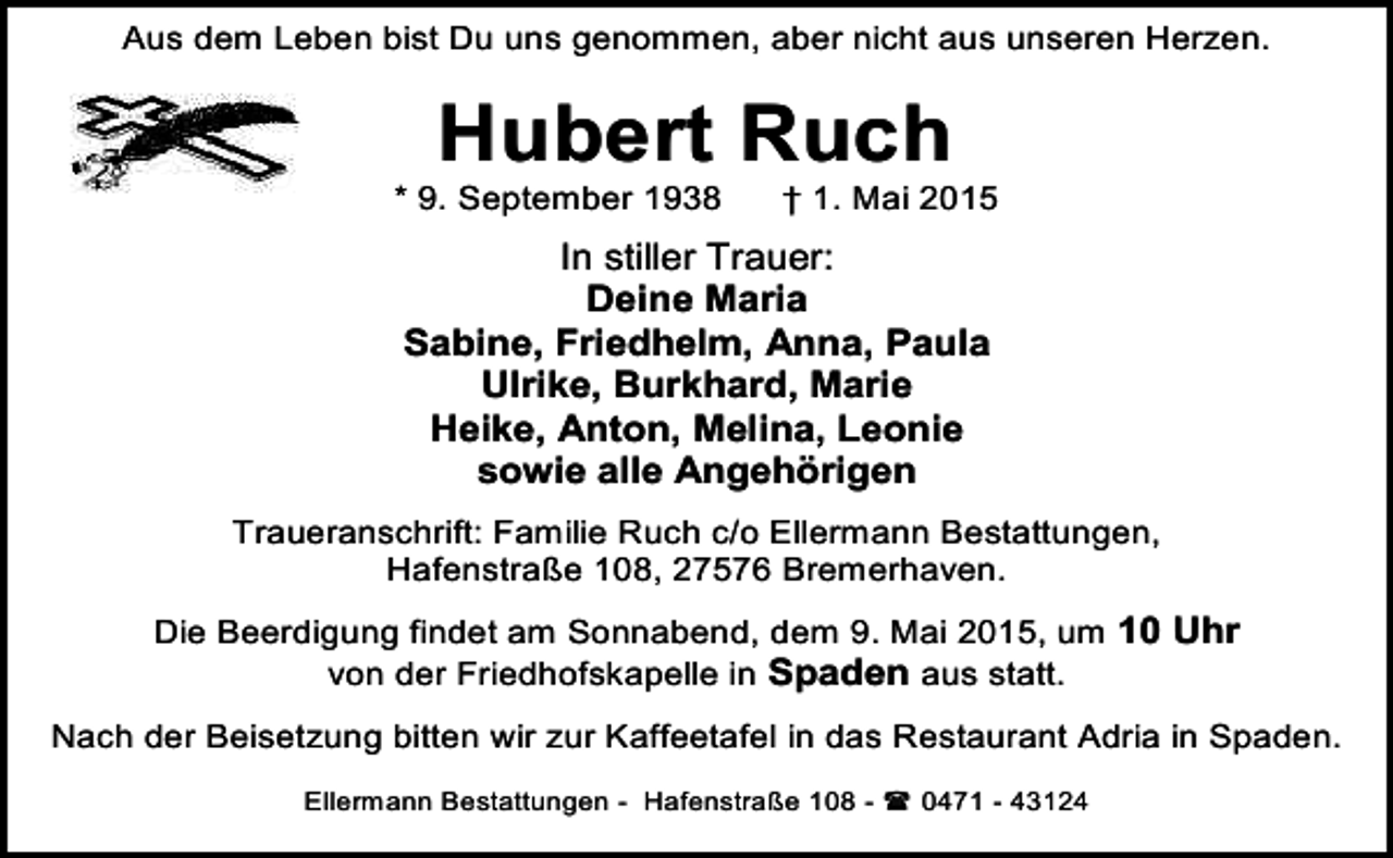 <p>Aus dem Leben bist Du uns genommen, aber nicht aus unseren Herzen.</p><p>Hubert Ruch</p><p>* 9. September 1938</p><p>† 1. Mai 2015</p><p>In stiller Trauer:<br />Deine Maria<br />Sabine, Friedhelm, Anna, Paula<br />Ulrike, Burkhard, Marie<br />Heike, Anton, Melina, Leonie<br />sowie alle Angehörigen<br />Traueranschrift: Familie Ruch c/o Ellermann Bestattungen,<br />Hafenstraße 108, 27576 Bremerhaven.<br />Die Beerdigung findet am Sonnabend, dem 9. Mai 2015, um 10 Uhr<br />von der Friedhofskapelle in Spaden aus statt.<br />Nach der Beisetzung bitten wir zur Kaffeetafel in das Restaurant Adria in Spaden.<br />Ellermann Bestattungen - Hafenstraße 108 -  0471 - 43124</p>