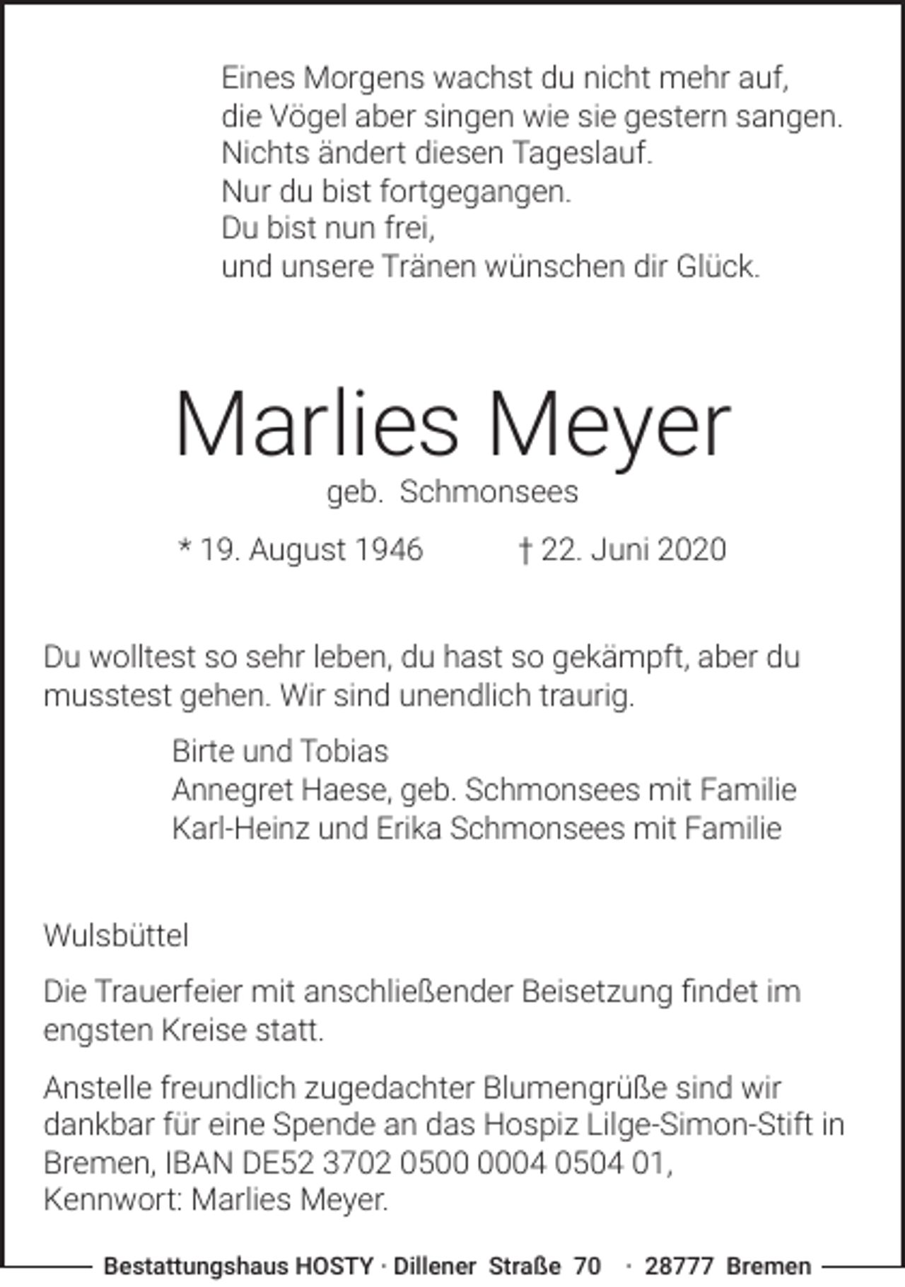 <p>Eines Morgens wachst du nicht mehr auf,<br />die Vögel aber singen wie sie gestern sangen.<br />Nichts ändert diesen Tageslauf.<br />Nur du bist fortgegangen.<br />Du bist nun frei,<br />und unsere Tränen wünschen dir Glück.</p><p>Marlies Meyer<br />geb. Schmonsees</p><p>* 19. August 1946</p><p>† 22. Juni 2020</p><p>Du wolltest so sehr leben, du hast so gekämpft, aber du<br />musstest gehen. Wir sind unendlich traurig.<br />Birte und Tobias<br />Annegret Haese, geb. Schmonsees mit Familie<br />Karl-Heinz und Erika Schmonsees mit Familie<br />Wulsbüttel<br />Die Trauerfeier mit anschließender Beisetzung ﬁndet im<br />engsten Kreise statt.<br />Anstelle freundlich zugedachter Blumengrüße sind wir<br />dankbar für eine Spende an das Hospiz Lilge-Simon-Stift in<br />Bremen, IBAN DE52 3702 0504 0504 01,<br />Kennwort: Marlies Meyer.<br />Bestattungshaus HOSTY · Dillener Straße 70 · 28777 Bremen</p>