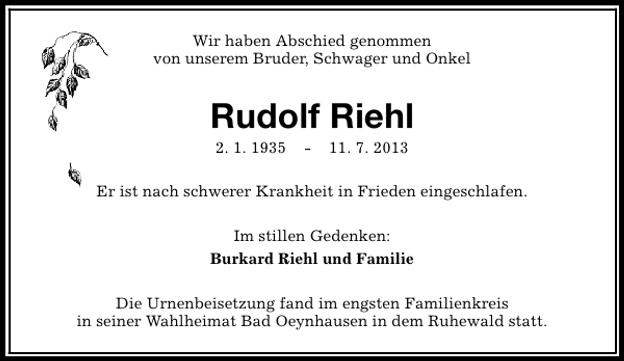<p>Wir haben Abschied genommen<br />von unserem Bruder, Schwager und Onkel</p><p>Rudolf Riehl<br />2. 1. 1935</p><p>-</p><p>11. 7. 2013</p><p>Er ist nach schwerer Krankheit in Frieden eingeschlafen.<br />Im stillen Gedenken:<br />Burkard Riehl und Familie<br />Die Urnenbeisetzung fand im engsten Familienkreis<br />in seiner Wahlheimat Bad Oeynhausen in dem Ruhewald statt.</p>