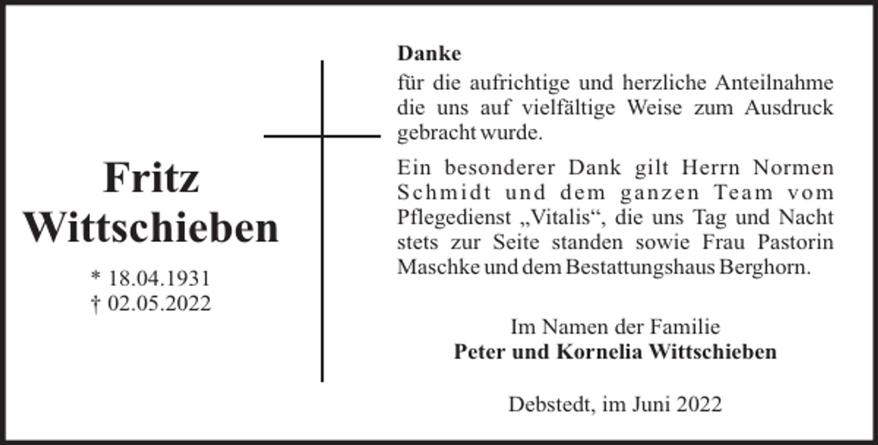 <p>Danke<br />für die aufrichtige und herzliche Anteilnahme<br />die uns auf vielfältige Weise zum Ausdruck<br />gebracht wurde.</p><p>Fritz<br />Wittschieben<br />* 18.04.1931<br />† 02.05.2022</p><p>Ein besonderer Dank gilt Herrn Normen<br />S c h m i d t u n d d e m g a n z e n Te a m v o m<br />Pflegedienst „Vitalis“, die uns Tag und Nacht<br />stets zur Seite standen sowie Frau Pastorin<br />Maschke und dem Bestattungshaus Berghorn.<br />Im Namen der Familie<br />Peter und Kornelia Wittschieben<br />Debstedt, im Juni 2022</p>