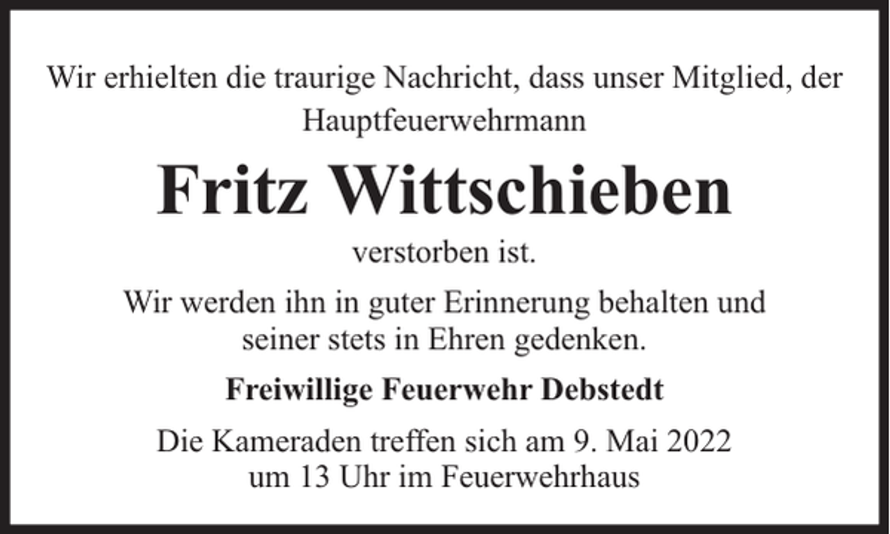 <p>Wir erhielten die traurige Nachricht, dass unser Mitglied, der<br />Hauptfeuerwehrmann</p><p>Fritz Wittschieben<br />verstorben ist.</p><p>Wir werden ihn in guter Erinnerung behalten und<br />seiner stets in Ehren gedenken.<br />Freiwillige Feuerwehr Debstedt<br />Die Kameraden treffen sich am 9. Mai 2022<br />um 13 Uhr im Feuerwehrhaus</p>