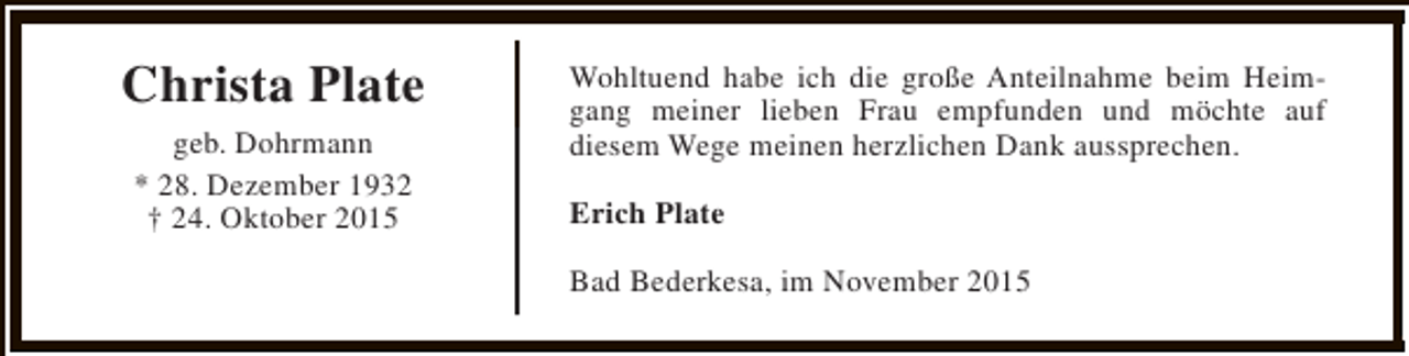 <p>Christa Plate<br />geb. Dohrmann<br />* 28. Dezember 1932<br />† 24. Oktober 2015</p><p>Wohltuend habe ich die große Anteilnahme beim Heimgang meiner lieben Frau empfunden und möchte auf<br />diesem Wege meinen herzlichen Dank aussprechen.<br />Erich Plate<br />Bad Bederkesa, im November 2015</p>