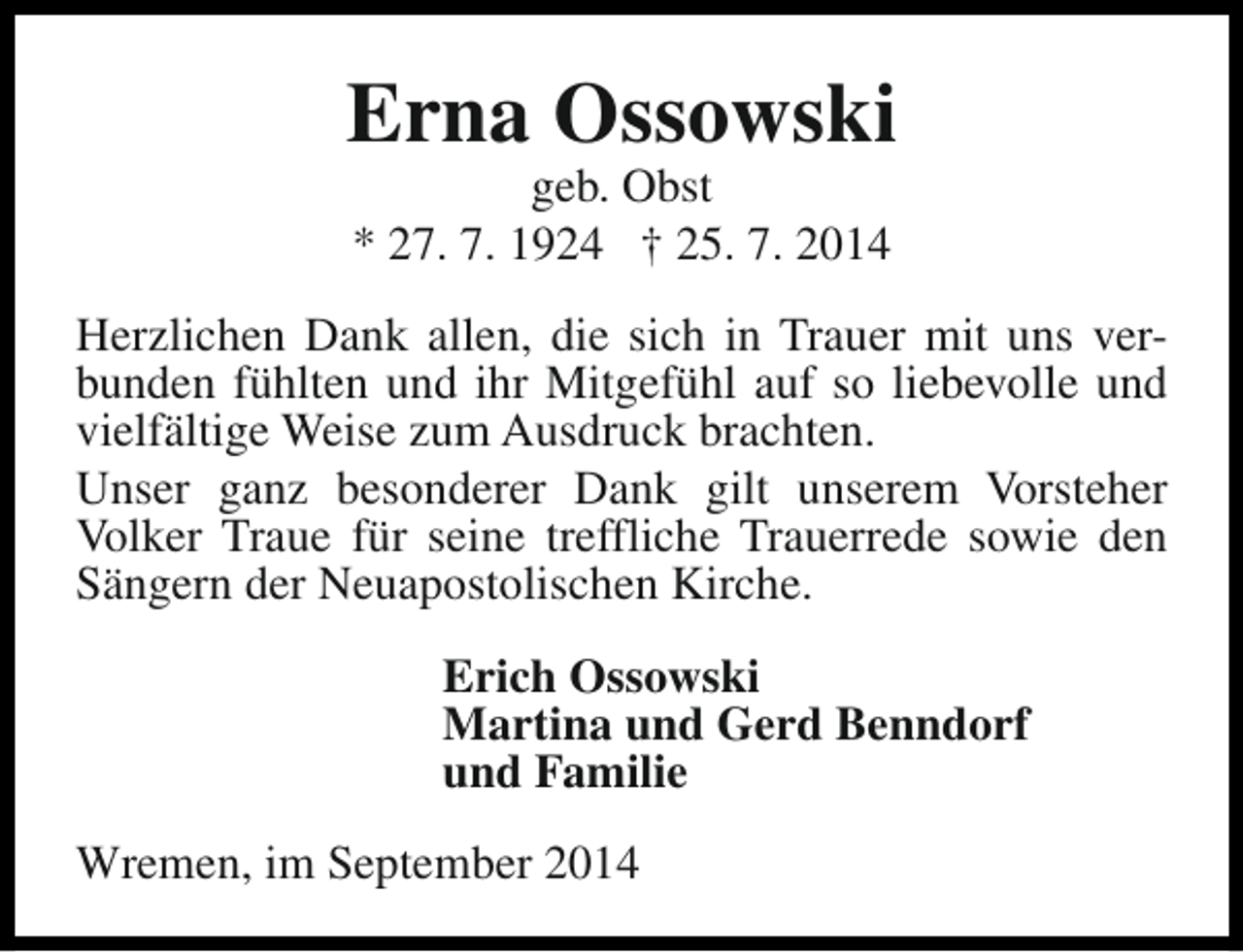 <p>Erna Ossowski<br />geb. Obst<br />* 27. 7. 1924 † 25. 7. 2014</p><p>Herzlichen Dank allen, die sich in Trauer mit uns verbunden fühlten und ihr Mitgefühl auf so liebevolle und<br />vielfältige Weise zum Ausdruck brachten.<br />Unser ganz besonderer Dank gilt unserem Vorsteher<br />Volker Traue für seine treffliche Trauerrede sowie den<br />Sängern der Neuapostolischen Kirche.<br />Erich Ossowski<br />Martina und Gerd Benndorf<br />und Familie<br />Wremen, im September 2014</p>