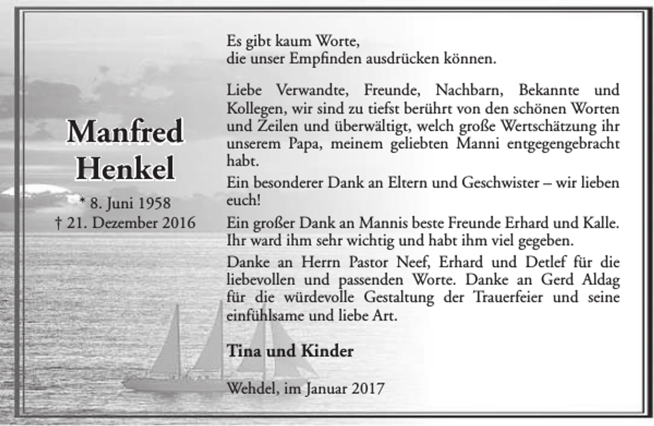 <p>Es gibt kaum Worte,<br />die unser Empfinden ausdrücken können.</p><p>Manfred<br />Henkel<br />* 8. Juni 1958<br />† 21. Dezember 2016</p><p>Liebe Verwandte, Freunde, Nachbarn, Bekannte und<br />Kollegen, wir sind zu tiefst berührt von den schönen Worten<br />und Zeilen und überwältigt, welch große Wertschätzung ihr<br />unserem Papa, meinem geliebten Manni entgegengebracht<br />habt.<br />Ein besonderer Dank an Eltern und Geschwister – wir lieben<br />euch!<br />Ein großer Dank an Mannis beste Freunde Erhard und Kalle.<br />Ihr ward ihm sehr wichtig und habt ihm viel gegeben.<br />Danke an Herrn Pastor Neef, Erhard und Detlef für die<br />liebevollen und passenden Worte. Danke an Gerd Aldag<br />für die würdevolle Gestaltung der Trauerfeier und seine<br />einfühlsame und liebe Art.</p><p>Tina und Kinder<br />Wehdel, im Januar 2017</p>