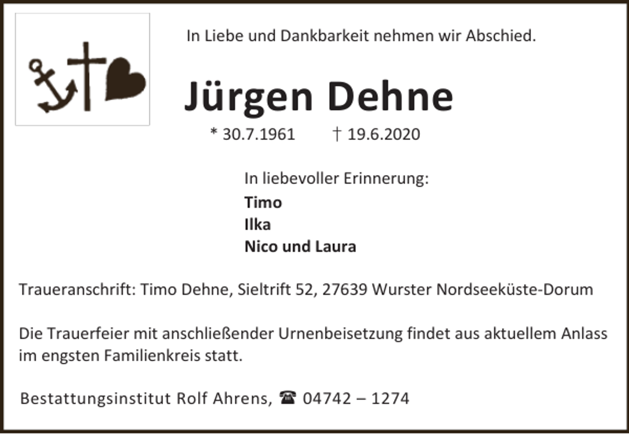 <p>In Liebe und Dankbarkeit nehmen wir Abschied.</p><p>Jürgen Dehne<br />* 30.7.1961</p><p>† 19.6.2020</p><p>In liebevoller Erinnerung:<br />Timo<br />Ilka<br />Nico und Laura<br />Traueranschrift: Timo Dehne, Sieltrift 52, 27639 Wurster Nordseeküste-Dorum<br />Die Trauerfeier mit anschließender Urnenbeisetzung findet aus aktuellem Anlass<br />im engsten Familienkreis statt.<br />Bestattungsinstitut Rolf Ahrens,  04742 – 1274</p>
