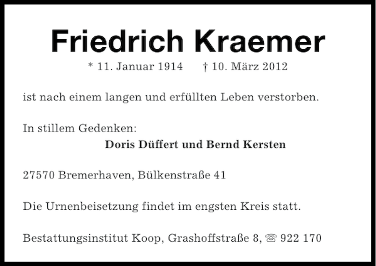 <p>Friedrich Kraemer<br />* 11. Januar 1914</p><p>† 10. März 2012</p><p>ist nach einem langen und erfüllten Leben verstorben.<br />In stillem Gedenken:<br />Doris Düffert und Bernd Kersten<br />27570 Bremerhaven, Bülkenstraße 41<br />Die Urnenbeisetzung findet im engsten Kreis statt.<br />Bestattungsinstitut Koop, Grashoffstraße 8, s 922 170</p>