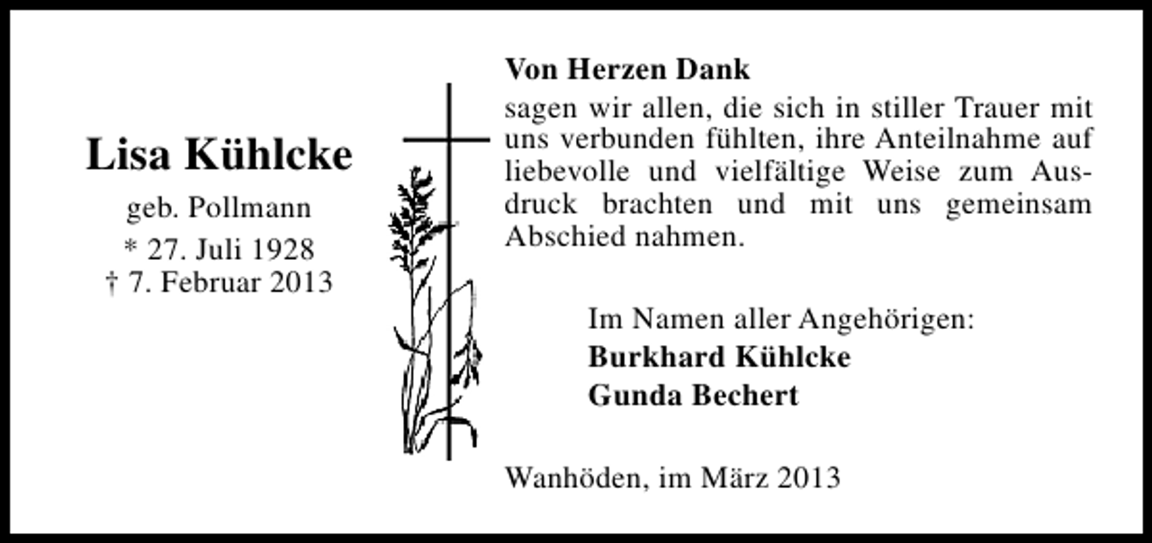 <p>Lisa Kühlcke<br />geb. Pollmann<br />* 27. Juli 1928<br />† 7. Februar 2013</p><p>Von Herzen Dank<br />sagen wir allen, die sich in stiller Trauer mit<br />uns verbunden fühlten, ihre Anteilnahme auf<br />liebevolle und vielfältige Weise zum Ausdruck brachten und mit uns gemeinsam<br />Abschied nahmen.<br />Im Namen aller Angehörigen:<br />Burkhard Kühlcke<br />Gunda Bechert<br />Wanhöden, im März 2013</p>