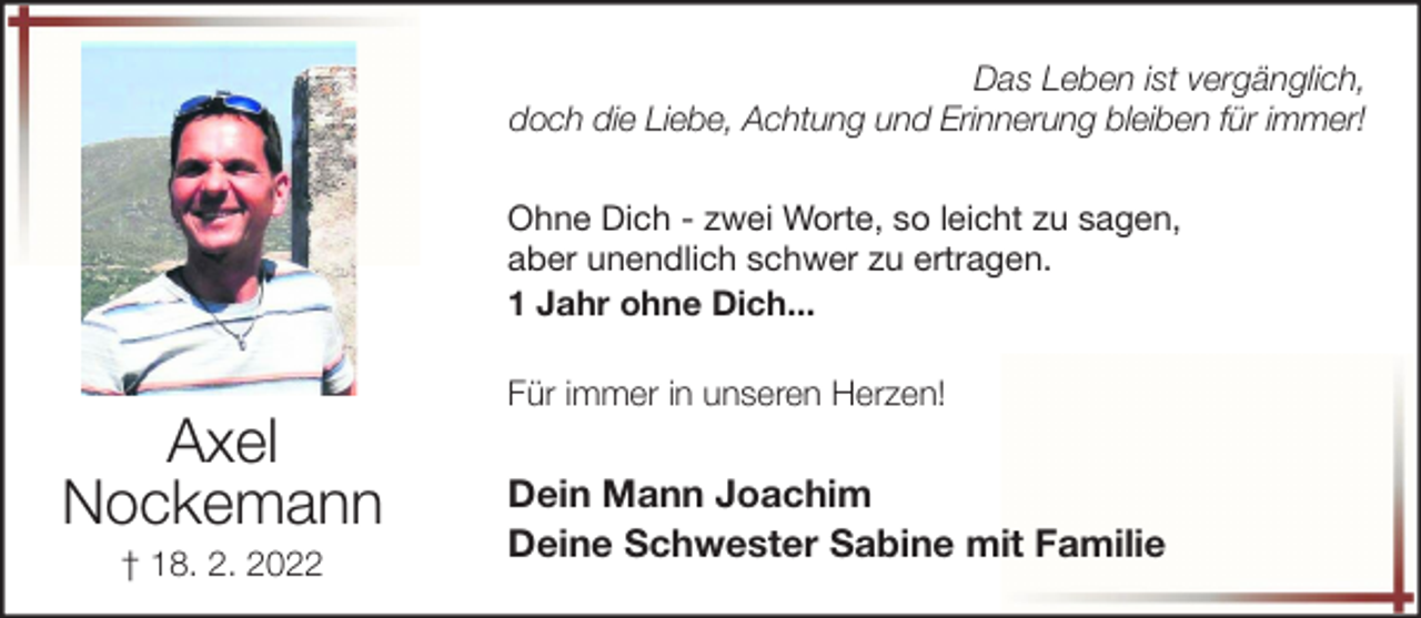 <p>Das Leben ist vergänglich,<br />doch die Liebe, Achtung und Erinnerung bleiben für immer!<br />Ohne Dich - zwei Worte, so leicht zu sagen,<br />aber unendlich schwer zu ertragen.<br />1 Jahr ohne Dich...</p><p>Axel<br />Nockemann<br />† 18. 2. 2022</p><p>Für immer in unseren Herzen!</p><p>Dein Mann Joachim<br />Deine Schwester Sabine mit Familie</p>