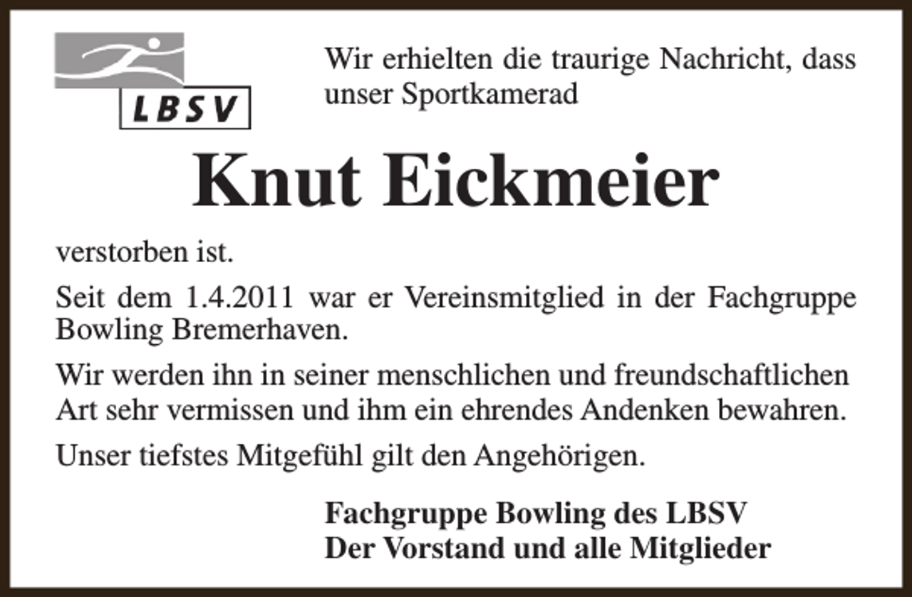 <p>Wir erhielten die traurige Nachricht, dass<br />unser Sportkamerad</p><p>Knut Eickmeier</p><p>verstorben ist.<br />Seit dem 1.4.2011 war er Vereinsmitglied in der Fachgruppe<br />Bowling Bremerhaven.<br />Wir werden ihn in seiner menschlichen und freundschaftlichen<br />Art sehr vermissen und ihm ein ehrendes Andenken bewahren.<br />Unser tiefstes Mitgefühl gilt den Angehörigen.<br />Fachgruppe Bowling des LBSV<br />Der Vorstand und alle Mitglieder</p>