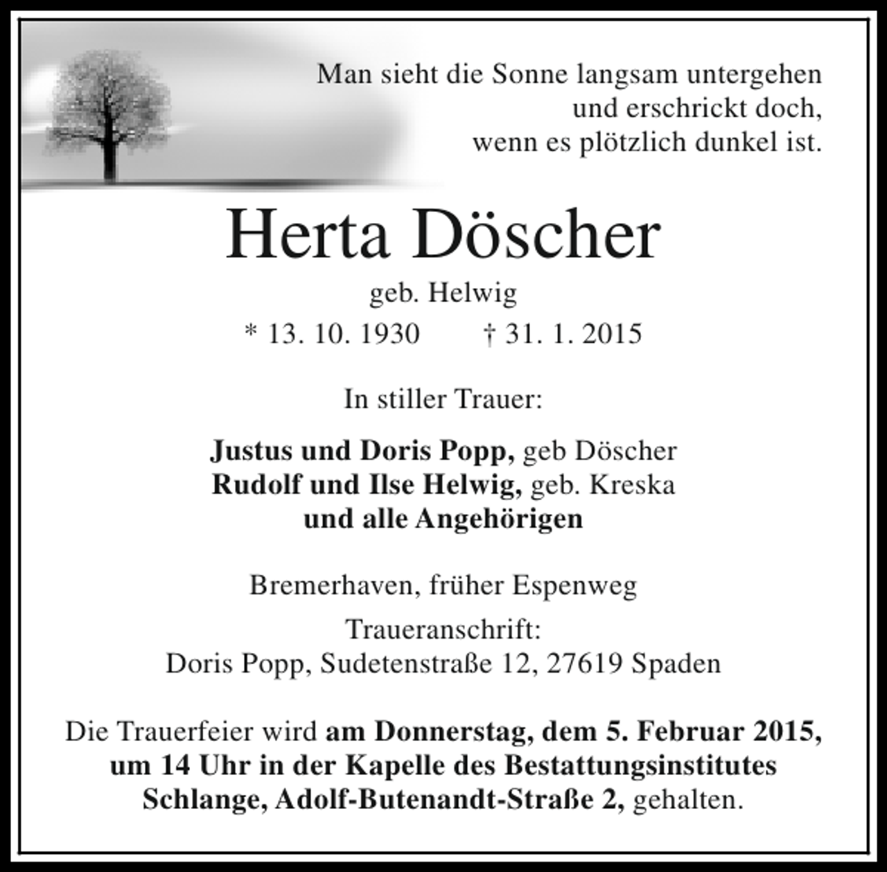 <p>Man sieht die Sonne langsam untergehen<br />und erschrickt doch,<br />wenn es plötzlich dunkel ist.</p><p>Herta Döscher<br />geb. Helwig<br />* 13. 10. 1930<br />† 31. 1. 2015<br />In stiller Trauer:<br />Justus und Doris Popp, geb Döscher<br />Rudolf und Ilse Helwig, geb. Kreska<br />und alle Angehörigen<br />Bremerhaven, früher Espenweg<br />Traueranschrift:<br />Doris Popp, Sudetenstraße 12, 27619 Spaden<br />Die Trauerfeier wird am Donnerstag, dem 5. Februar 2015,<br />um 14 Uhr in der Kapelle des Bestattungsinstitutes<br />Schlange, Adolf-Butenandt-Straße 2, gehalten.</p>