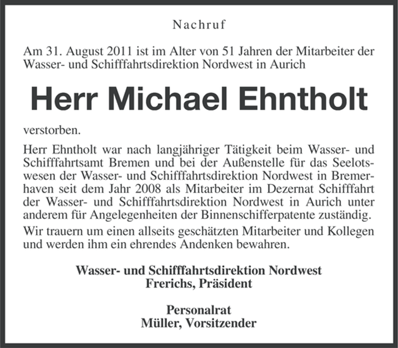 <p>Nachruf<br />Am 31. August 2011 ist im Alter von 51 Jahren der Mitarbeiter der<br />Wasser- und Schifffahrtsdirektion Nordwest in Aurich</p><p>Herr Michael Ehntholt<br />verstorben.<br />Herr Ehntholt war nach langjähriger Tätigkeit beim Wasser- und<br />Schifffahrtsamt Bremen und bei der Außenstelle für das Seelotswesen der Wasser- und Schifffahrtsdirektion Nordwest in Bremerhaven seit dem Jahr 2008 als Mitarbeiter im Dezernat Schifffahrt<br />der Wasser- und Schifffahrtsdirektion Nordwest in Aurich unter<br />anderem für Angelegenheiten der Binnenschifferpatente zuständig.<br />Wir trauern um einen allseits geschätzten Mitarbeiter und Kollegen<br />und werden ihm ein ehrendes Andenken bewahren.<br />Wasser- und Schifffahrtsdirektion Nordwest<br />Frerichs, Präsident<br />Personalrat<br />Müller, Vorsitzender</p>