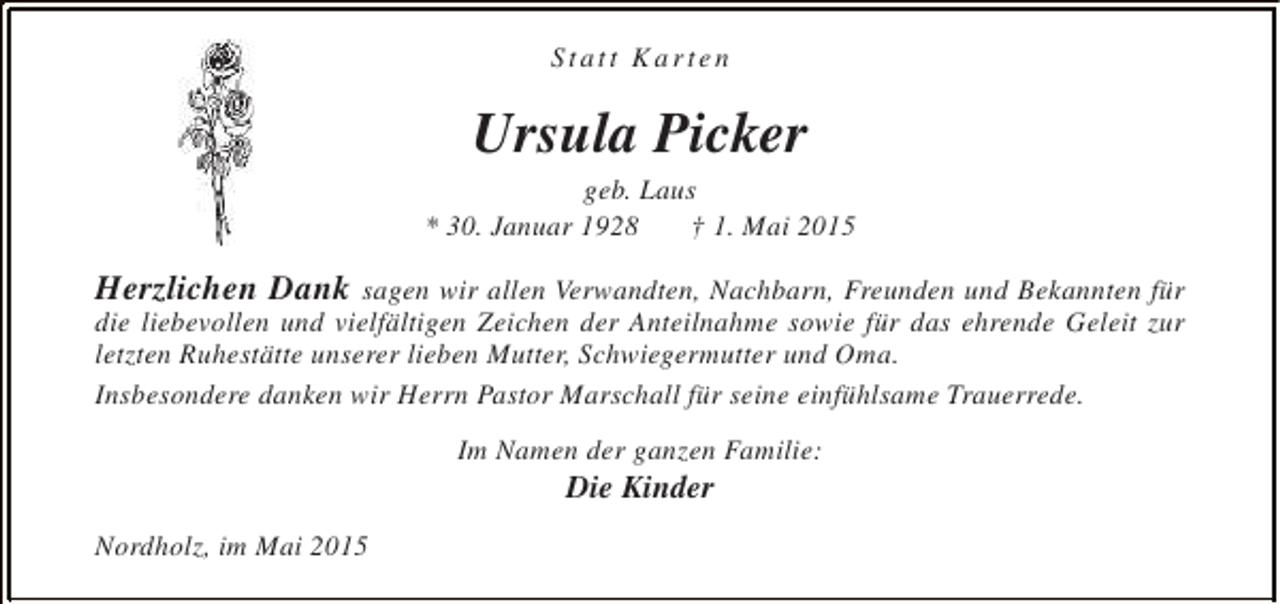 <p>Statt Karten</p><p>Ursula Picker</p><p>geb. Laus<br />* 30. Januar 1928<br />† 1. Mai 2015</p><p>Herzlichen Dank sagen wir allen Verwandten, Nachbarn, Freunden und Bekannten für<br />die liebevollen und vielfältigen Zeichen der Anteilnahme sowie für das ehrende Geleit zur<br />letzten Ruhestätte unserer lieben Mutter, Schwiegermutter und Oma.<br />Insbesondere danken wir Herrn Pastor Marschall für seine einfühlsame Trauerrede.<br />Im Namen der ganzen Familie:</p><p>Die Kinder</p><p>Nordholz, im Mai 2015</p>