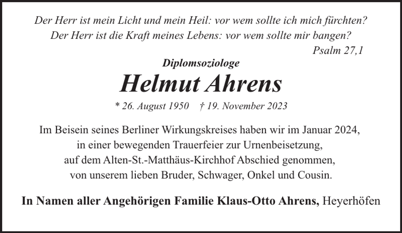<p>Der Herr ist mein Licht und mein Heil: vor wem sollte ich mich fürchten?<br />Der Herr ist die Kraft meines Lebens: vor wem sollte mir bangen?<br />Psalm 27,1<br />Diplomsoziologe</p><p>Helmut Ahrens</p><p>* 26. August 1950</p><p>† 19. November 2023</p><p>Im Beisein seines Berliner Wirkungskreises haben wir im Januar 2024,<br />in einer bewegenden Trauerfeier zur Urnenbeisetzung,<br />auf dem Alten-St.-Matthäus-Kirchhof Abschied genommen,<br />von unserem lieben Bruder, Schwager, Onkel und Cousin.</p><p>In Namen aller Angehörigen Familie Klaus-Otto Ahrens, Heyerhöfen</p>