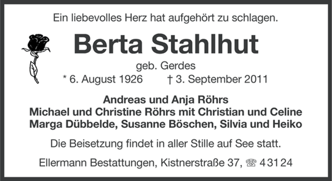 <p>Ein liebevolles Herz hat aufgehört zu schlagen.</p><p>Berta Stahlhut<br />geb. Gerdes<br />* 6. August 1926<br />† 3. September 2011<br />Andreas und Anja Röhrs<br />Michael und Christine Röhrs mit Christian und Celine<br />Marga Dübbelde, Susanne Böschen, Silvia und Heiko<br />Die Beisetzung findet in aller Stille auf See statt.<br />Ellermann Bestattungen, Kistnerstraße 37, 4 31 24</p>