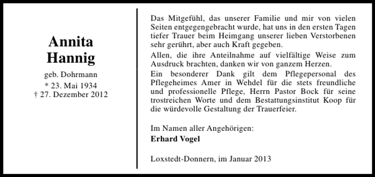 <p>Annita<br />Hannig<br />geb. Dohrmann<br />* 23. Mai 1934<br />† 27. Dezember 2012</p><p>Das Mitgefühl, das unserer Familie und mir von vielen<br />Seiten entgegengebracht wurde, hat uns in den ersten Tagen<br />tiefer Trauer beim Heimgang unserer lieben Verstorbenen<br />sehr gerührt, aber auch Kraft gegeben.<br />Allen, die ihre Anteilnahme auf vielfältige Weise zum<br />Ausdruck brachten, danken wir von ganzem Herzen.<br />Ein besonderer Dank gilt dem Pflegepersonal des<br />Pflegeheimes Amer in Wehdel für die stets freundliche<br />und professionelle Pflege, Herrn Pastor Bock für seine<br />trostreichen Worte und dem Bestattungsinstitut Koop für<br />die würdevolle Gestaltung der Trauerfeier.<br />Im Namen aller Angehörigen:<br />Erhard Vogel<br />Loxstedt-Donnern, im Januar 2013</p>