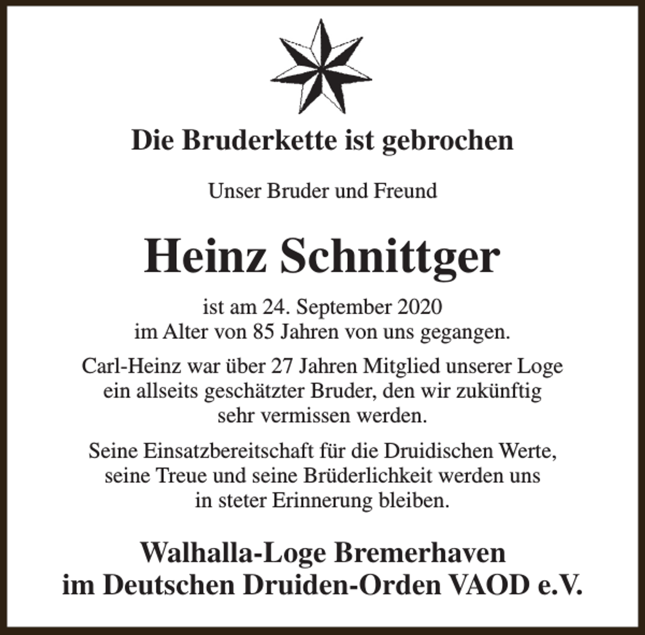 <p>Die Bruderkette ist gebrochen<br />Unser Bruder und Freund</p><p>Heinz Schnittger<br />ist am 24. September 2020<br />im Alter von 85 Jahren von uns gegangen.<br />Carl-Heinz war über 27 Jahren Mitglied unserer Loge<br />ein allseits geschätzter Bruder, den wir zukünftig<br />sehr vermissen werden.<br />Seine Einsatzbereitschaft für die Druidischen Werte,<br />seine Treue und seine Brüderlichkeit werden uns<br />in steter Erinnerung bleiben.</p><p>Walhalla-Loge Bremerhaven<br />im Deutschen Druiden-Orden VAOD e.V.</p>