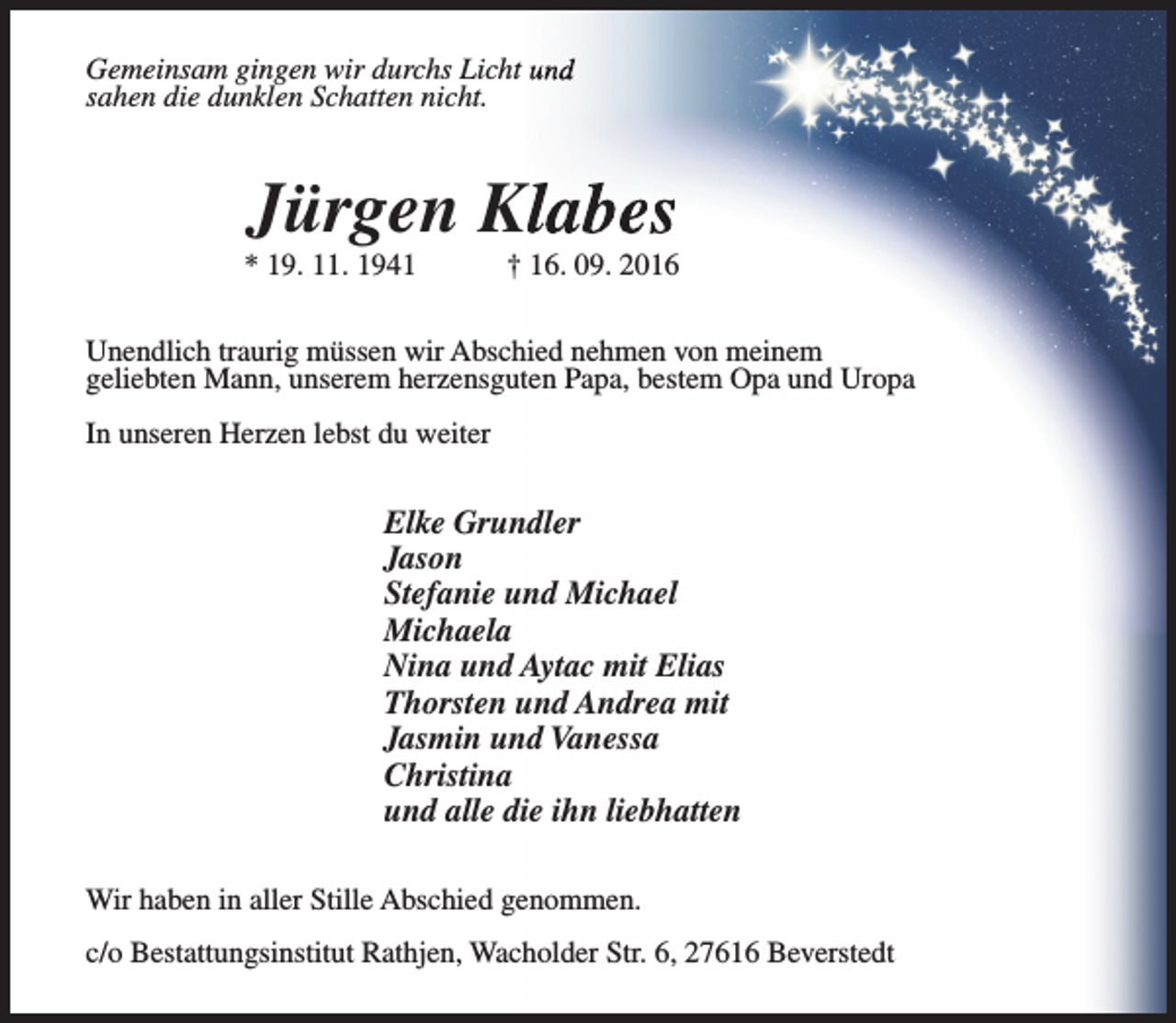 <p>Gemeinsam gingen wir durchs Licht und<br />sahen die dunklen Schatten nicht.</p><p>Jürgen Klabes</p><p>* 19. 11. 1941</p><p>† 16. 09. 2016</p><p>Unendlich traurig müssen wir Abschied nehmen von meinem<br />geliebten Mann, unserem herzensguten Papa, bestem Opa und Uropa<br />In unseren Herzen lebst du weiter</p><p>Elke Grundler<br />Jason<br />Stefanie und Michael<br />Michaela<br />Nina und Aytac mit Elias<br />Thorsten und Andrea mit<br />Jasmin und Vanessa<br />Christina<br />und alle die ihn liebhatten<br />Wir haben in aller Stille Abschied genommen.<br />c/o Bestattungsinstitut Rathjen, Wacholder Str. 6, 27616 Beverstedt</p>