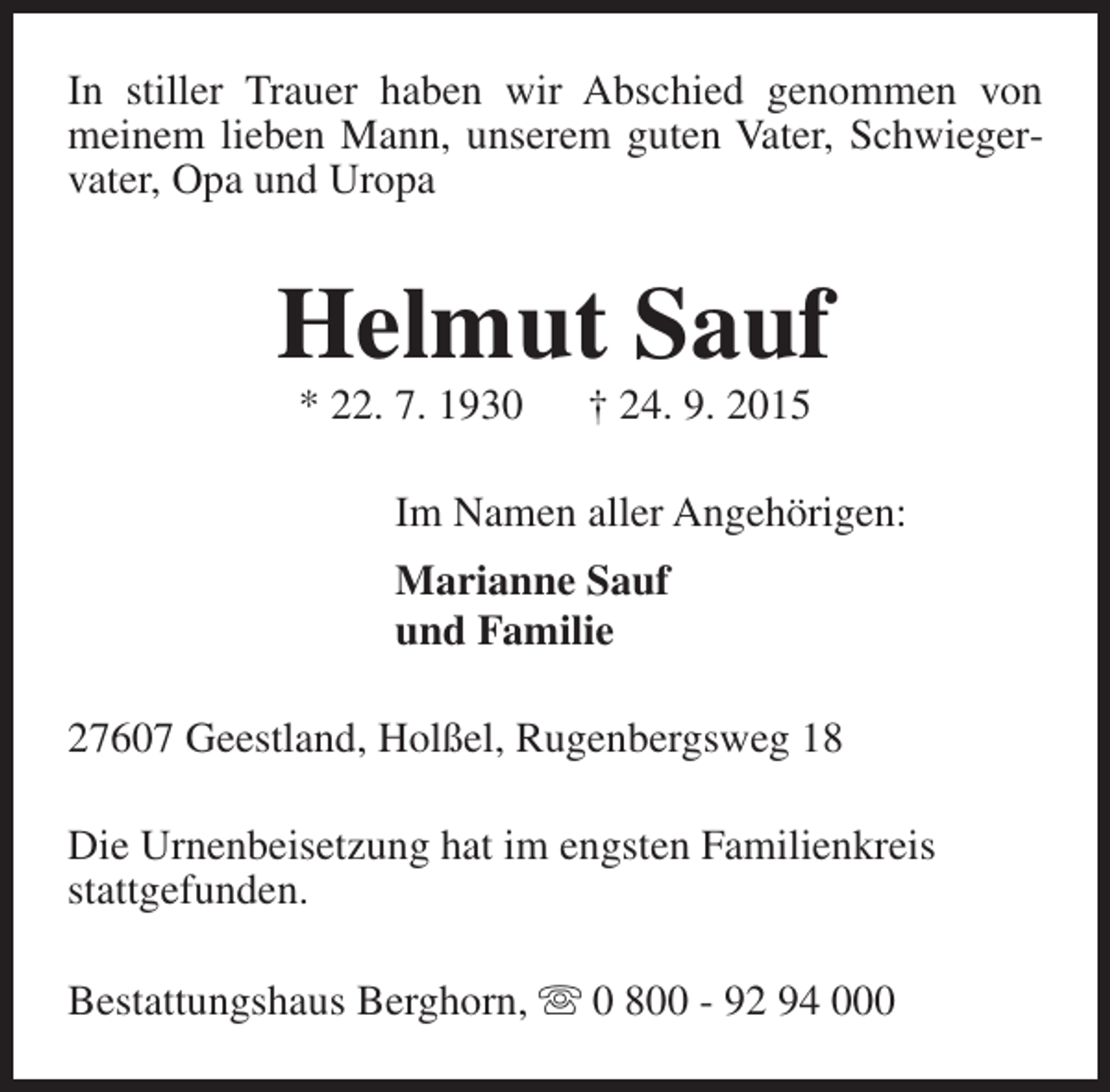 <p>In stiller Trauer haben wir Abschied genommen von<br />meinem lieben Mann, unserem guten Vater, Schwiegervater, Opa und Uropa</p><p>Helmut Sauf<br />* 22. 7. 1930</p><p>† 24. 9. 2015</p><p>Im Namen aller Angehörigen:<br />Marianne Sauf<br />und Familie<br />27607 Geestland, Holßel, Rugenbergsweg 18<br />Die Urnenbeisetzung hat im engsten Familienkreis<br />stattgefunden.<br />Bestattungshaus Berghorn, s 0 800 - 92 94 000</p>