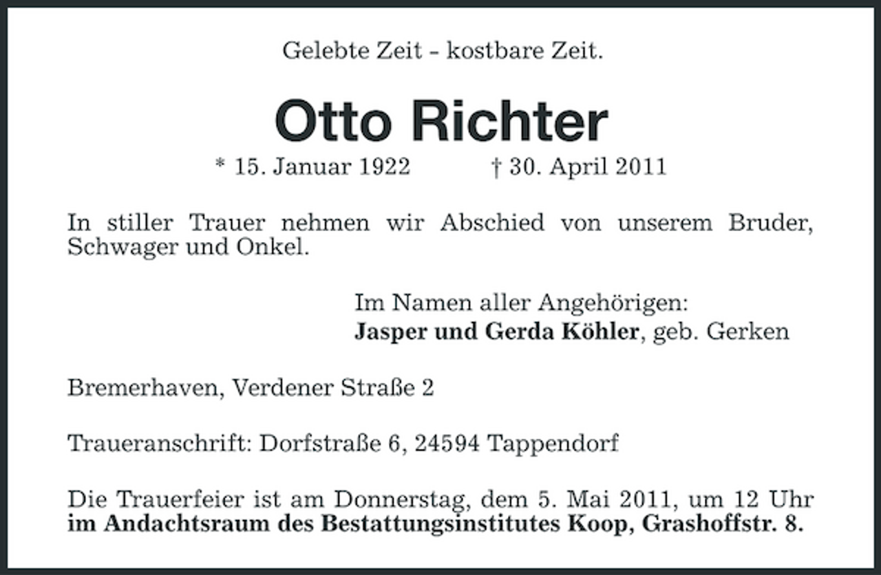 <p>Gelebte Zeit - kostbare Zeit.</p><p>Otto Richter<br />* 15. Januar 1922 † 30. April 2011 In stiller Trauer nehmen wir Abschied von unserem Bruder, Schwager und Onkel. Im Namen aller Angehörigen: Jasper und Gerda Köhler, geb. Gerken Bremerhaven, Verdener Straße 2 Traueranschrift: Dorfstraße 6, 24594 Tappendorf Die Trauerfeier ist am Donnerstag, dem 5. Mai 2011, um 12 Uhr im Andachtsraum des Bestattungsinstitutes Koop, Grashoffstr. 8.</p>