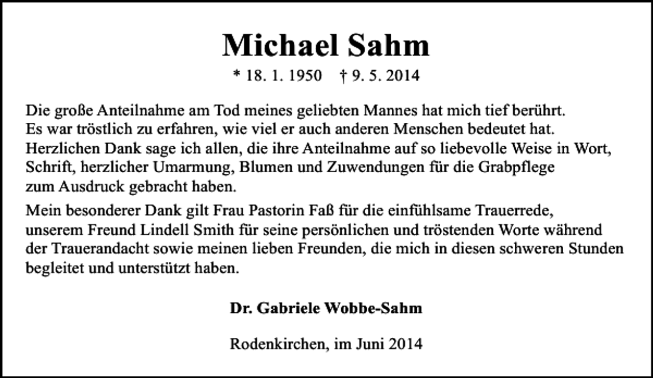 <p>Michael Sahm<br />* 18. 1. 1950</p><p>† 9. 5. 2014</p><p>Die große Anteilnahme am Tod meines geliebten Mannes hat mich tief berührt.<br />Es war tröstlich zu erfahren, wie viel er auch anderen Menschen bedeutet hat.<br />Herzlichen Dank sage ich allen, die ihre Anteilnahme auf so liebevolle Weise in Wort,<br />Schrift, herzlicher Umarmung, Blumen und Zuwendungen für die Grabpflege<br />zum Ausdruck gebracht haben.<br />Mein besonderer Dank gilt Frau Pastorin Faß für die einfühlsame Trauerrede,<br />unserem Freund Lindell Smith für seine persönlichen und tröstenden Worte während<br />der Trauerandacht sowie meinen lieben Freunden, die mich in diesen schweren Stunden<br />begleitet und unterstützt haben.<br />Dr. Gabriele Wobbe-Sahm<br />Rodenkirchen, im Juni 2014</p>