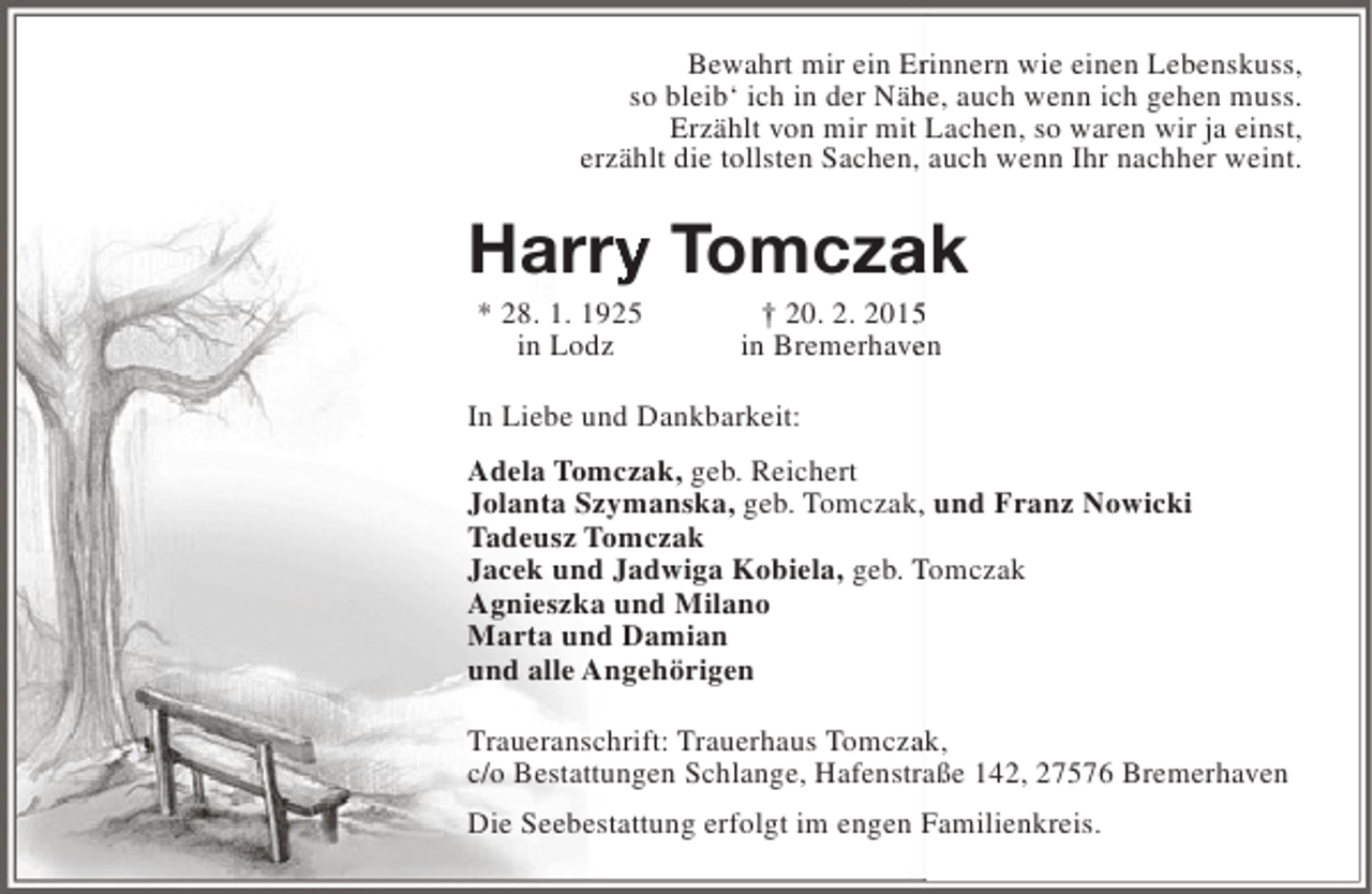 <p>Bewahrt mir ein Erinnern wie einen Lebenskuss,<br />r<br />so bleib‘ ich in der Nähe, auch wenn ich gehen muss.<br />h<br />Erzählt von mir mit Lachen, so waren wir ja einst,<br />erzählt die tollsten Sachen, auch wenn Ihr nachher weint.</p><p>Harry Tomczak<br />ry<br />a<br />* 28. 1. 1925<br />in Lodz</p><p>† 20. 2. 201<br />in Bremerhaven<br />e</p><p>In Liebe und Dankbarkeit:<br />Adela Tomczak, geb. Reichert<br />Jolanta Szymanska, geb. Tomczak, und Franz Nowicki<br />,<br />Tadeusz Tomczak<br />Jacek und Jadwiga Kobiela, geb. Tomczak<br />Agnieszka und Milano<br />Marta und Damian<br />und alle Angehörigen<br />Traueranschrift: Trauerhaus Tomczak,<br />a<br />c/o Bestattungen Schlange, Hafenstraße 142, 27576 Bremerhaven<br />Die Seebestattung erfolgt im engen Familienkreis.</p>