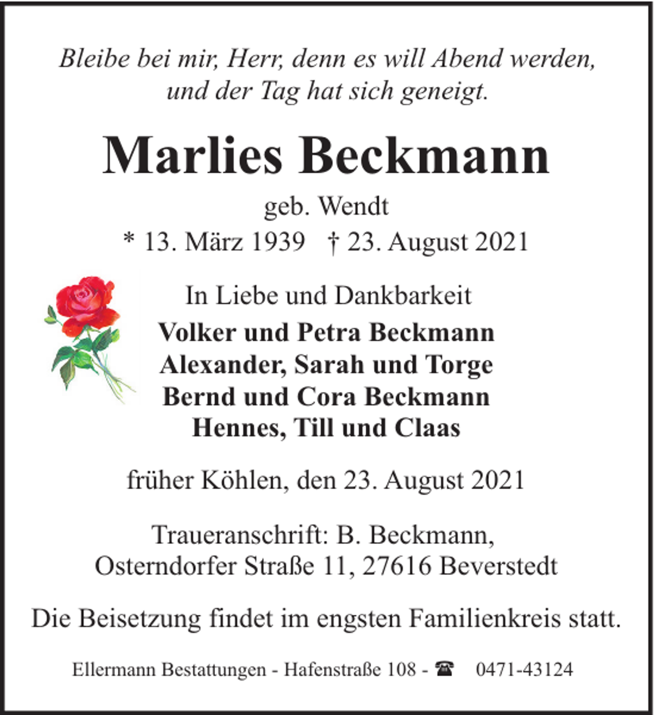 <p>Bleibe bei mir, Herr, denn es will Abend werden,<br />und der Tag hat sich geneigt.</p><p>Marlies Beckmann<br />geb. Wendt<br />* 13. März 1939 † 23. August 2021<br />In Liebe und Dankbarkeit<br />Volker und Petra Beckmann<br />Alexander, Sarah und Torge<br />Bernd und Cora Beckmann<br />Hennes, Till und Claas<br />früher Köhlen, den 23. August 2021<br />Traueranschrift: B. Beckmann,<br />Osterndorfer Straße 11, 27616 Beverstedt<br />Die Beisetzung findet im engsten Familienkreis statt.<br />Ellermann Bestattungen - Hafenstraße 108 - (</p><p>0471-43124</p>