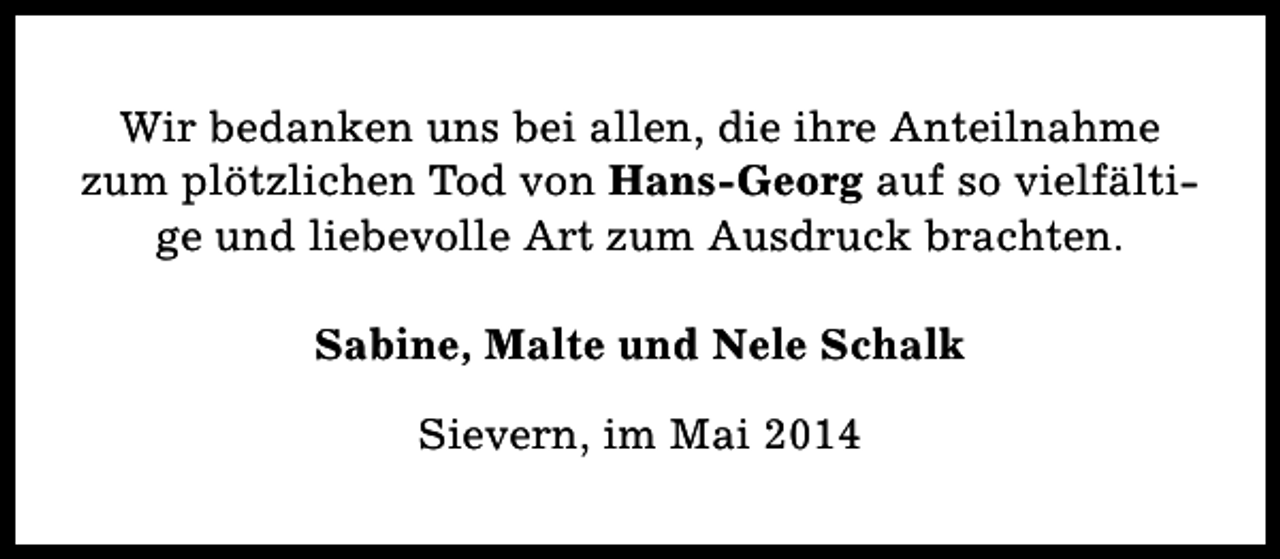 <p>Wir bedanken uns bei allen, die ihre Anteilnahme<br />zum plötzlichen Tod von Hans-Georg auf so vielfältige und liebevolle Art zum Ausdruck brachten.<br />Sabine, Malte und Nele Schalk<br />Sievern, im Mai 2014</p>