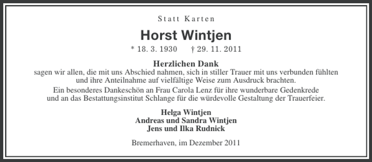 <p>Statt Karten</p><p>Horst Wintjen<br />* 18. 3. 1930</p><p>† 29. 11. 2011</p><p>Herzlichen Dank<br />sagen wir allen, die mit uns Abschied nahmen, sich in stiller Trauer mit uns verbunden fühlten<br />und ihre Anteilnahme auf vielfältige Weise zum Ausdruck brachten.<br />Ein besonderes Dankeschön an Frau Carola Lenz für ihre wunderbare Gedenkrede<br />und an das Bestattungsinstitut Schlange für die würdevolle Gestaltung der Trauerfeier.<br />Helga Wintjen<br />Andreas und Sandra Wintjen<br />Jens und Ilka Rudnick<br />Bremerhaven, im Dezember 2011</p>
