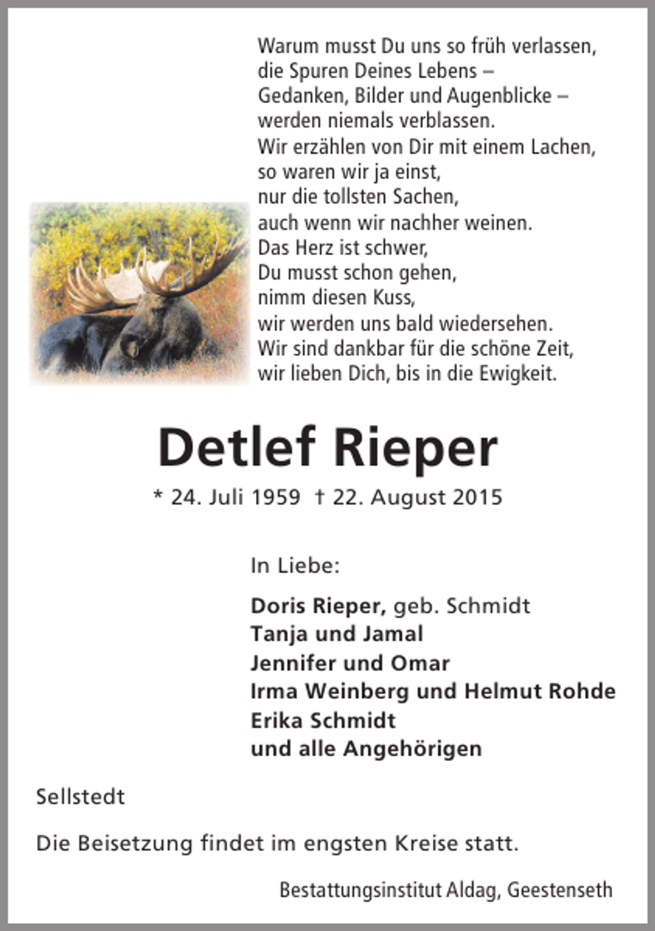 <p>Warum musst Du uns so früh verlassen,<br />die Spuren Deines Lebens –<br />Gedanken, Bilder und Augenblicke –<br />werden niemals verblassen.<br />Wir erzählen von Dir mit einem Lachen,<br />so waren wir ja einst,<br />nur die tollsten Sachen,<br />auch wenn wir nachher weinen.<br />Das Herz ist schwer,<br />Du musst schon gehen,<br />nimm diesen Kuss,<br />wir werden uns bald wiedersehen.<br />Wir sind dankbar für die schöne Zeit,<br />wir lieben Dich, bis in die Ewigkeit.</p><p>Detlef Rieper</p><p>* 24. Juli 1959 † 22. August 2015<br />In Liebe:<br />Doris Rieper, geb. Schmidt<br />Tanja und Jamal<br />Jennifer und Omar<br />Irma Weinberg und Helmut Rohde<br />Erika Schmidt<br />und alle Angehörigen<br />Sellstedt<br />Die Beisetzung findet im engsten Kreise statt.<br />Bestattungsinstitut Aldag, Geestenseth</p>