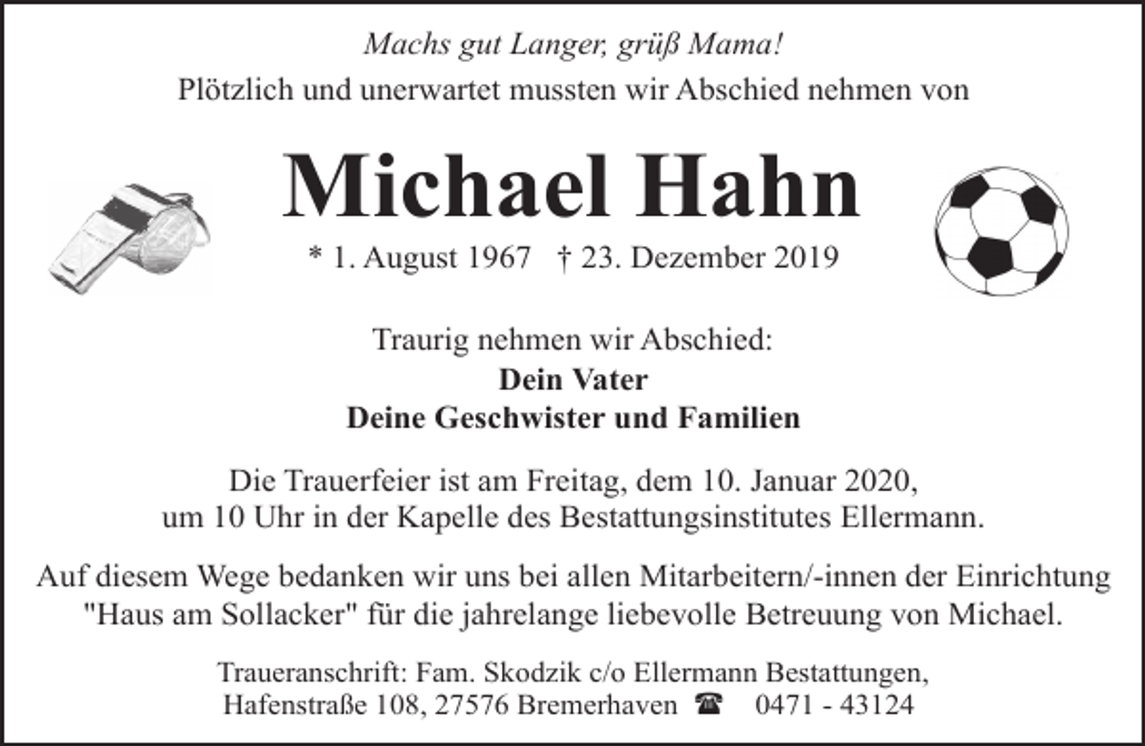 <p>Machs gut Langer, grüß Mama!<br />Plötzlich und unerwartet mussten wir Abschied nehmen von</p><p>Michael Hahn<br />* 1. August 1967 † 23. Dezember 2019<br />Traurig nehmen wir Abschied:<br />Dein Vater<br />Deine Geschwister und Familien<br />Die Trauerfeier ist am Freitag, dem 10. Januar 2020,<br />um 10 Uhr in der Kapelle des Bestattungsinstitutes Ellermann.<br />Auf diesem Wege bedanken wir uns bei allen Mitarbeitern/-innen der Einrichtung<br />"Haus am Sollacker" für die jahrelange liebevolle Betreuung von Michael.<br />Traueranschrift: Fam. Skodzik c/o Ellermann Bestattungen,<br />Hafenstraße 108, 27576 Bremerhaven ( 0471 - 43124</p>
