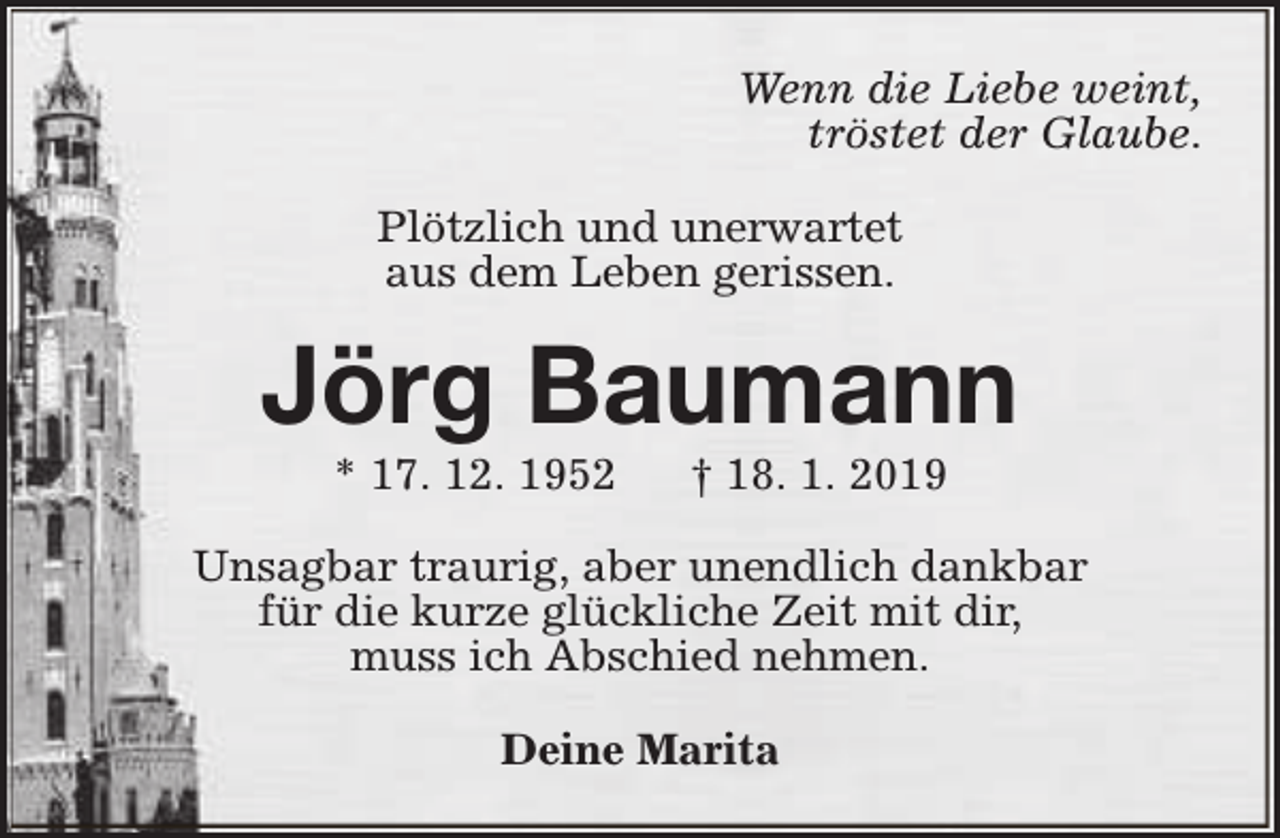 <p>Wenn die Liebe weint,<br />tröstet der Glaube.<br />Plötzlich und unerwartet<br />aus dem Leben gerissen.</p><p>Jörg Baumann<br />* 17. 12. 1952</p><p>† 18. 1. 2019</p><p>Unsagbar traurig, aber unendlich dankbar<br />für die kurze glückliche Zeit mit dir,<br />muss ich Abschied nehmen.<br />Deine Marita</p>