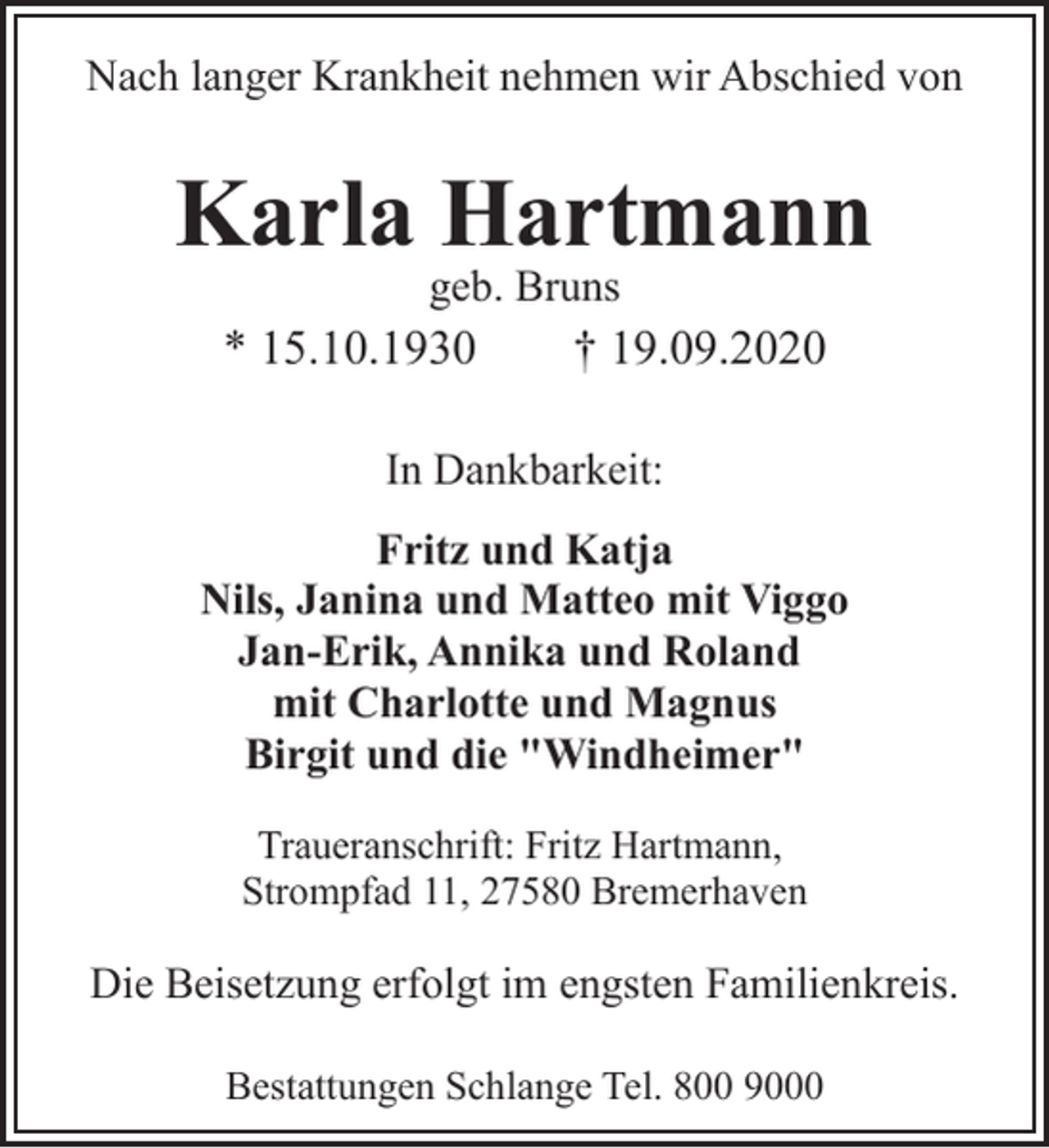 <p>Nach langer Krankheit nehmen wir Abschied von</p><p>Karla Hartmann<br />geb. Bruns</p><p>* 15.10.1930</p><p>† 19.09.2020</p><p>In Dankbarkeit:<br />Fritz und Katja<br />Nils, Janina und Matteo mit Viggo<br />Jan-Erik, Annika und Roland<br />mit Charlotte und Magnus<br />Birgit und die "Windheimer"<br />Traueranschrift: Fritz Hartmann,<br />Strompfad 11, 27580 Bremerhaven</p><p>Die Beisetzung erfolgt im engsten Familienkreis.<br />Bestattungen Schlange Tel. 800 9000</p>