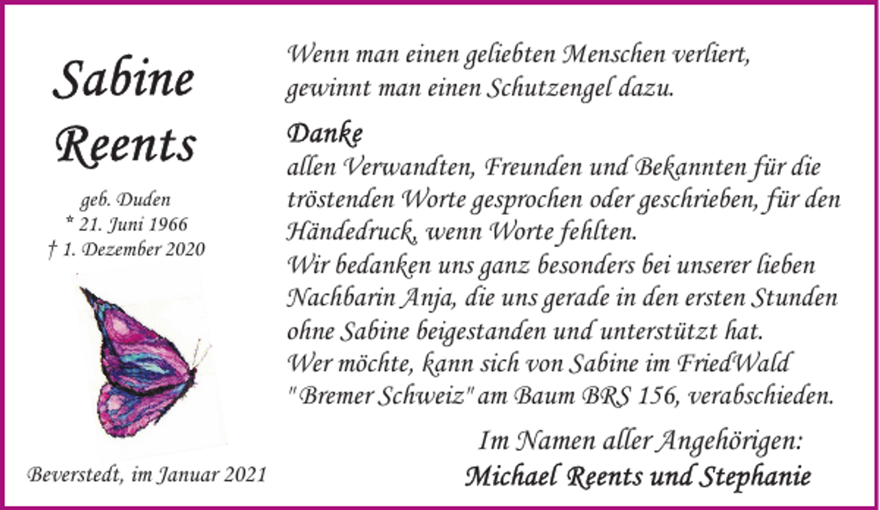 <p>Wenn man einen geliebten Menschen verliert,<br />gewinnt man einen Schutzengel dazu.</p><p>geb. Duden<br />* 21. Juni 1966<br />† 1. Dezember 2020</p><p>Beverstedt, im Januar 2021</p><p>allen Verwandten, Freunden und Bekannten für die<br />tröstenden Worte gesprochen oder geschrieben, für den<br />Händedruck, wenn Worte fehlten.<br />Wir bedanken uns ganz besonders bei unserer lieben<br />Nachbarin Anja, die uns gerade in den ersten Stunden<br />ohne Sabine beigestanden und unterstützt hat.<br />Wer möchte, kann sich von Sabine im FriedWald<br />" Bremer Schweiz" am Baum BRS 156, verabschieden.</p><p>Im Namen aller Angehörigen:</p>