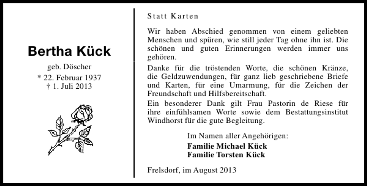 <p>Statt Karten</p><p>Bertha Kück<br />geb. Döscher<br />* 22. Februar 1937<br />† 1. Juli 2013</p><p>Wir haben Abschied genommen von einem geliebten<br />Menschen und spüren, wie still jeder Tag ohne ihn ist. Die<br />schönen und guten Erinnerungen werden immer uns<br />gehören.<br />Danke für die tröstenden Worte, die schönen Kränze,<br />die Geldzuwendungen, für ganz lieb geschriebene Briefe<br />und Karten, für eine Umarmung, für die Zeichen der<br />Freundschaft und Hilfsbereitschaft.<br />Ein besonderer Dank gilt Frau Pastorin de Riese für<br />ihre einfühlsamen Worte sowie dem Bestattungsinstitut<br />Windhorst für die gute Begleitung.<br />Im Namen aller Angehörigen:<br />Familie Michael Kück<br />Familie Torsten Kück<br />Frelsdorf, im August 2013</p>