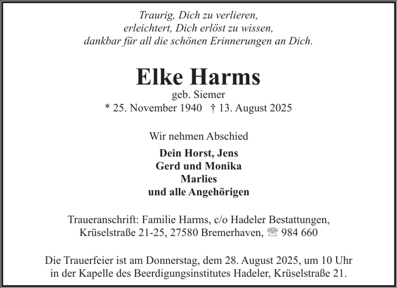 <p>Traurig, Dich zu verlieren,<br />erleichtert, Dich erlöst zu wissen,<br />dankbar für all die schönen Erinnerungen an Dich.</p><p>Elke Harms</p><p>geb. Siemer<br />* 25. November 1940 † 13. August 2025<br />Wir nehmen Abschied<br />Dein Horst, Jens<br />Gerd und Monika<br />Marlies<br />und alle Angehörigen<br />Traueranschrift: Familie Harms, c/o Hadeler Bestattungen,<br />Krüselstraße 21-25, 27580 Bremerhaven, ' 984 660<br />Die Trauerfeier ist am Donnerstag, dem 28. August 2025, um 10 Uhr<br />in der Kapelle des Beerdigungsinstitutes Hadeler, Krüselstraße 21.</p>