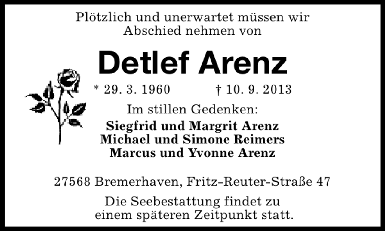 <p>Plötzlich und unerwartet müssen wir<br />Abschied nehmen von</p><p>Detlef Arenz</p><p>* 29. 3. 1960</p><p>† 10. 9. 2013</p><p>Im stillen Gedenken:<br />Siegfrid und Margrit Arenz<br />Michael und Simone Reimers<br />Marcus und Yvonne Arenz<br />27568 Bremerhaven, Fritz-Reuter-Straße 47<br />Die Seebestattung findet zu<br />einem späteren Zeitpunkt statt.</p>