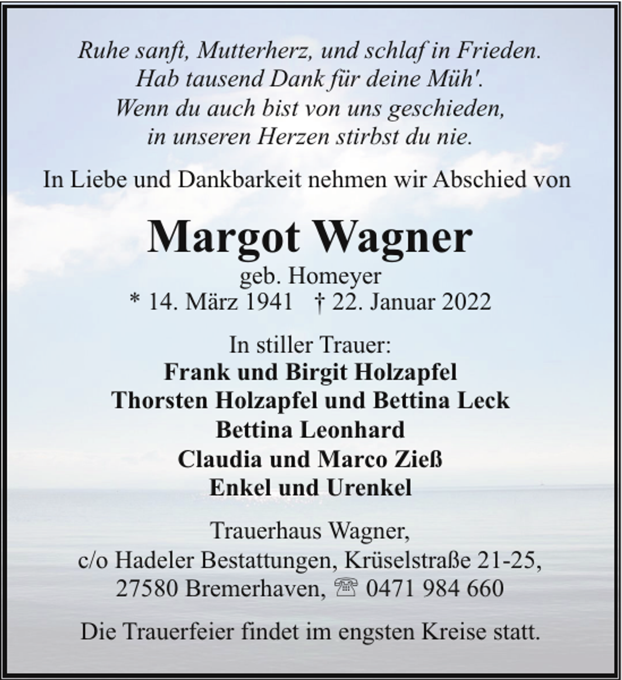 <p>Ruhe sanft, Mutterherz, und schlaf in Frieden.<br />Hab tausend Dank für deine Müh'.<br />Wenn du auch bist von uns geschieden,<br />in unseren Herzen stirbst du nie.<br />In Liebe und Dankbarkeit nehmen wir Abschied von</p><p>Margot Wagner</p><p>geb. Homeyer<br />* 14. März 1941 † 22. Januar 2022<br />In stiller Trauer:<br />Frank und Birgit Holzapfel<br />Thorsten Holzapfel und Bettina Leck<br />Bettina Leonhard<br />Claudia und Marco Zieß<br />Enkel und Urenkel<br />Trauerhaus Wagner,<br />c/o Hadeler Bestattungen, Krüselstraße 21-25,<br />27580 Bremerhaven, ' 0471 984 660<br />Die Trauerfeier findet im engsten Kreise statt.</p>
