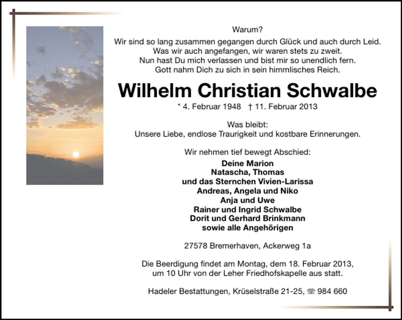 <p>Warum?<br />Wir sind so lang zusammen gegangen durch Glück und auch durch Leid.<br />Was wir auch angefangen, wir waren stets zu zweit.<br />Nun hast Du mich verlassen und bist mir so unendlich fern.<br />Gott nahm Dich zu sich in sein himmlisches Reich.</p><p>Wilhelm Christian Schwalbe<br />* 4. Februar 1948 † 11. Februar 2013</p><p>Was bleibt:<br />Unsere Liebe, endlose Traurigkeit und kostbare Erinnerungen.<br />Wir nehmen tief bewegt Abschied:<br />Deine Marion<br />Natascha, Thomas<br />und das Sternchen Vivien-Larissa<br />Andreas, Angela und Niko<br />Anja und Uwe<br />Rainer und Ingrid Schwalbe<br />Dorit und Gerhard Brinkmann<br />sowie alle Angehörigen<br />27578 Bremerhaven, Ackerweg 1a<br />Die Beerdigung ﬁndet am Montag, dem 18. Februar 2013,<br />um 10 Uhr von der Leher Friedhofskapelle aus statt.<br />Hadeler Bestattungen, Krüselstraße 21-25,  984 660</p>