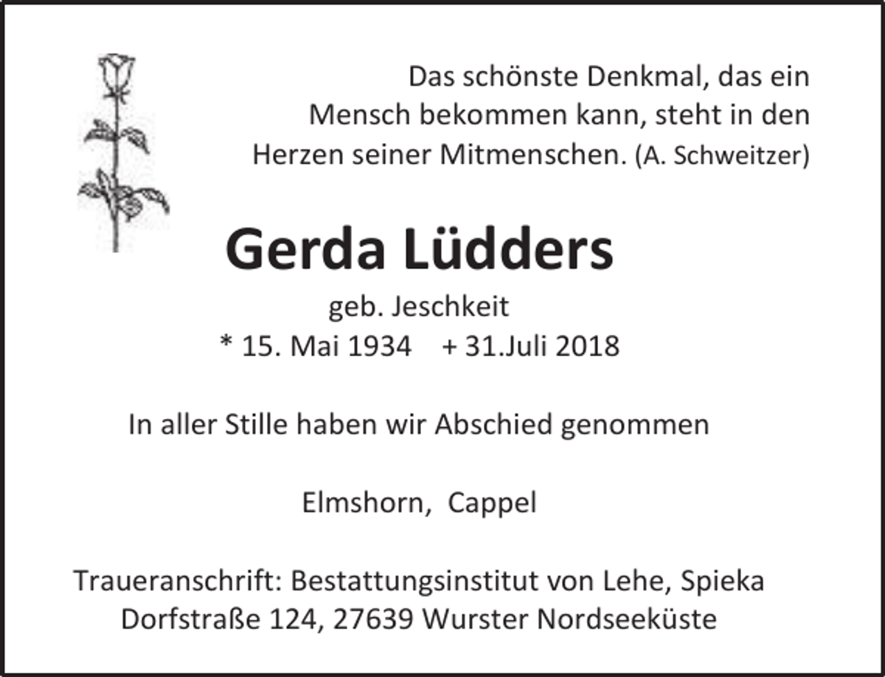 <p>Das schönste Denkmal, das ein<br />Mensch bekommen kann, steht in den<br />Herzen seiner Mitmenschen. (A. Schweitzer)</p><p>Gerda Lüdders</p><p>geb. Jeschkeit<br />* 15. Mai 1934 + 31.Juli 2018<br />In aller Stille haben wir Abschied genommen<br />Elmshorn, Cappel<br />Traueranschrift: Bestattungsinstitut von Lehe, Spieka<br />Dorfstraße 124, 27639 Wurster Nordseeküste</p>