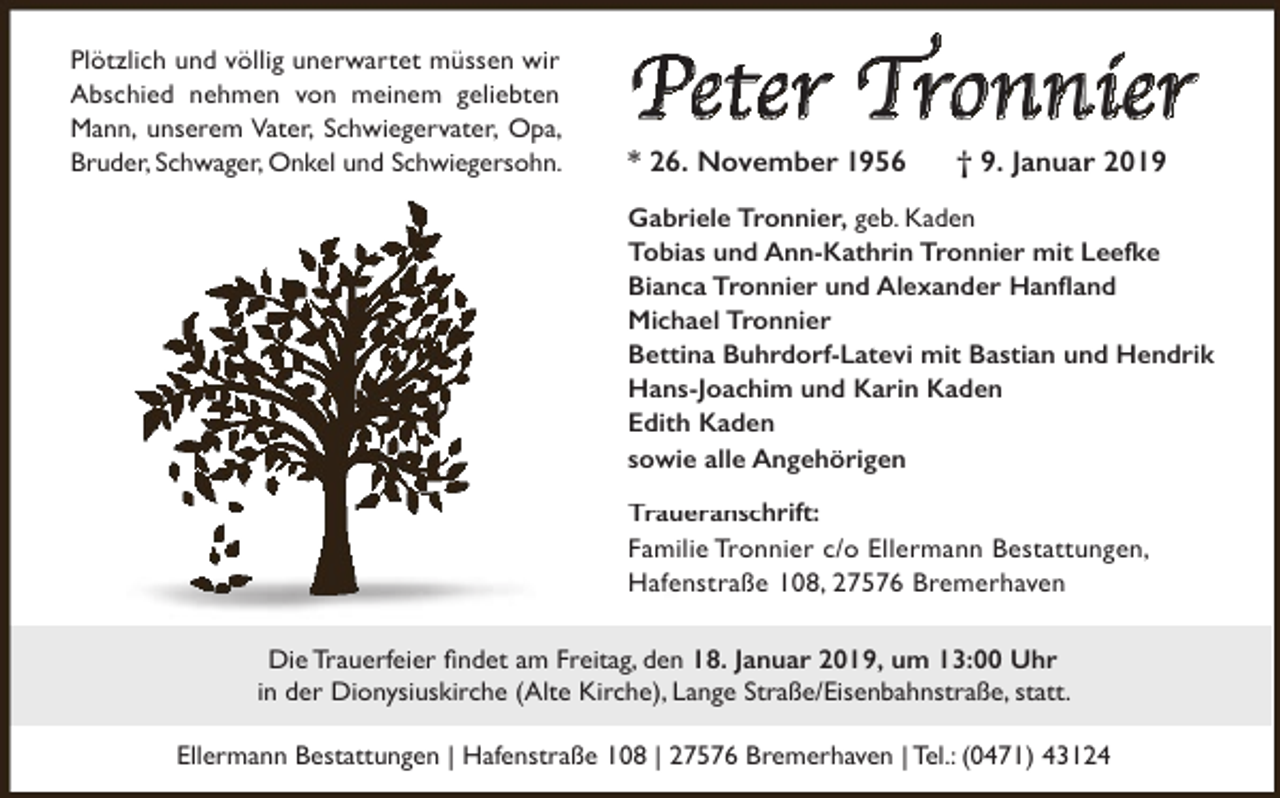 <p>Plötzlich und völlig unerwartet müssen wir<br />Abschied nehmen von meinem geliebten<br />Mann, unserem Vater, Schwiegervater, Opa,<br />Bruder, Schwager, Onkel und Schwiegersohn.</p><p>Peter Tronnier<br />* 26. November 1956</p><p>† 9. Januar 2019</p><p>Gabriele Tronnier, geb. Kaden<br />Tobias und Ann-Kathrin Tronnier mit Leefke<br />Bianca Tronnier und Alexander Hanfland<br />Michael Tronnier<br />Bettina Buhrdorf-Latevi mit Bastian und Hendrik<br />Hans-Joachim und Karin Kaden<br />Edith Kaden<br />sowie alle Angehörigen<br />Traueransch<br />Traueranschrift:<br />Familie Tronnier c/o Ellermann Bestattungen,<br />Hafenstraße 108, 27576 Bremerhaven<br />Die Trauerfeier findet am Freitag, den 18. Januar 2019, um 13:00 Uhr<br />in der Dionysiuskirche (Alte Kirche), Lange Straße/Eisenbahnstraße, statt.<br />Ellermann Bestattungen | Hafenstraße 108 | 27576 Bremerhaven | Tel.: (0471) 43124</p>