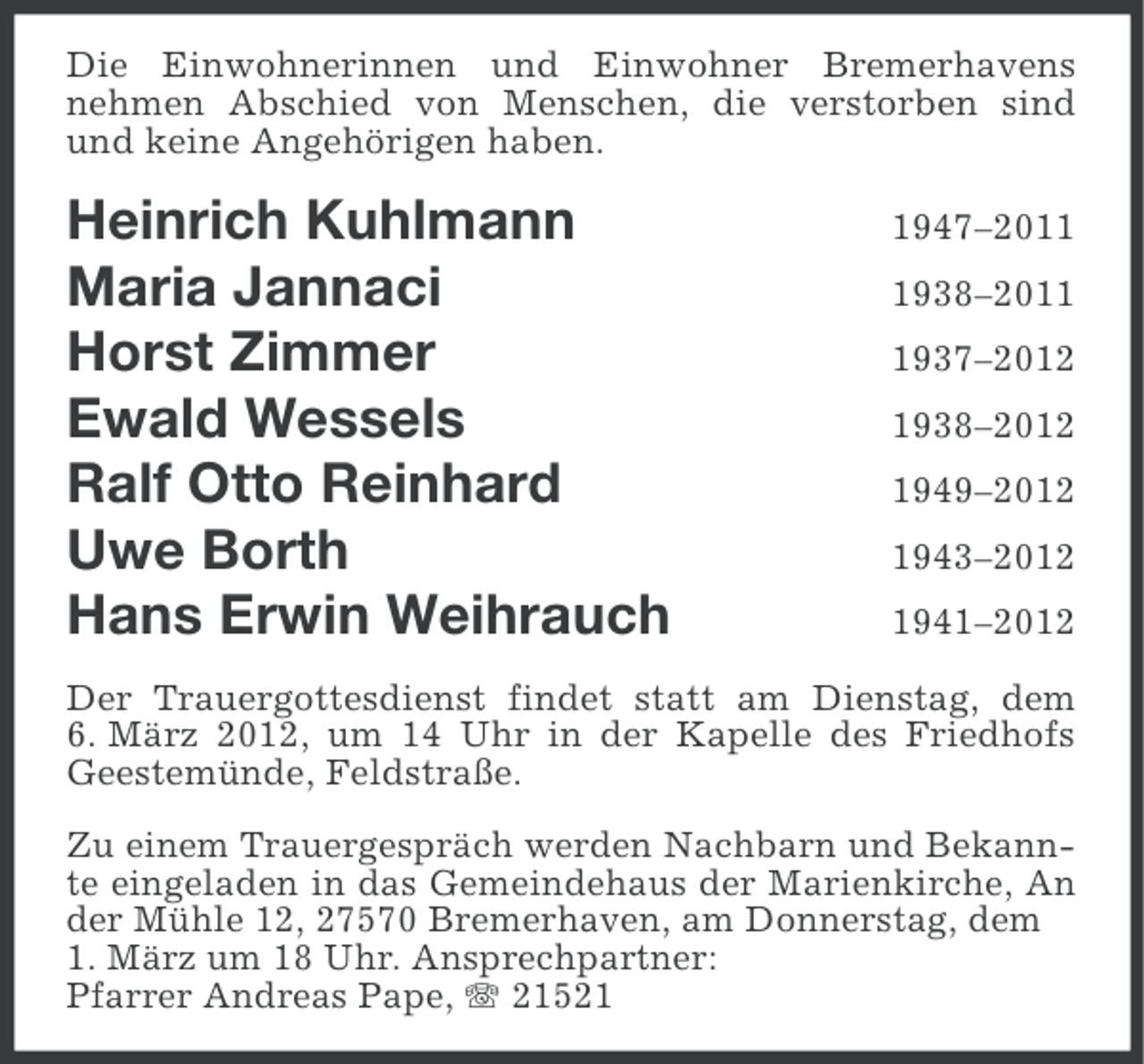 <p>Die Einwohnerinnen und Einwohner Bremerhavens<br />nehmen Abschied von Menschen, die verstorben sind<br />und keine Angehörigen haben.</p><p>Heinrich Kuhlmann<br />Maria Jannaci<br />Horst Zimmer<br />Ewald Wessels<br />Ralf Otto Reinhard<br />Uwe Borth<br />Hans Erwin Weihrauch</p><p>1947–201938–201937–2012<br />1938–2012<br />1949–2012<br />1943–2012<br />1941–2012</p><p>Der Trauergottesdienst findet statt am Dienstag, dem<br />6. März 2012, um 14 Uhr in der Kapelle des Friedhofs<br />Geestemünde, Feldstraße.<br />Zu einem Trauergespräch werden Nachbarn und Bekannte eingeladen in das Gemeindehaus der Marienkirche, An<br />der Mühle 12, 27570 Bremerhaven, am Donnerstag, dem<br />1. März um 18 Uhr. Ansprechpartner:<br />Pfarrer Andreas Pape, 21521</p>