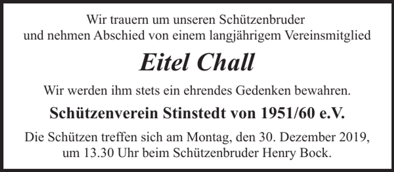<p>Wir trauern um unseren Schützenbruder<br />und nehmen Abschied von einem langjährigem Vereinsmitglied</p><p>Eitel Chall<br />Wir werden ihm stets ein ehrendes Gedenken bewahren.</p><p>Schützenverein Stinstedt von 1951/60 e.V.<br />Die Schützen treffen sich am Montag, den 30. Dezember 2019,<br />um 13.30 Uhr beim Schützenbruder Henry Bock.</p>
