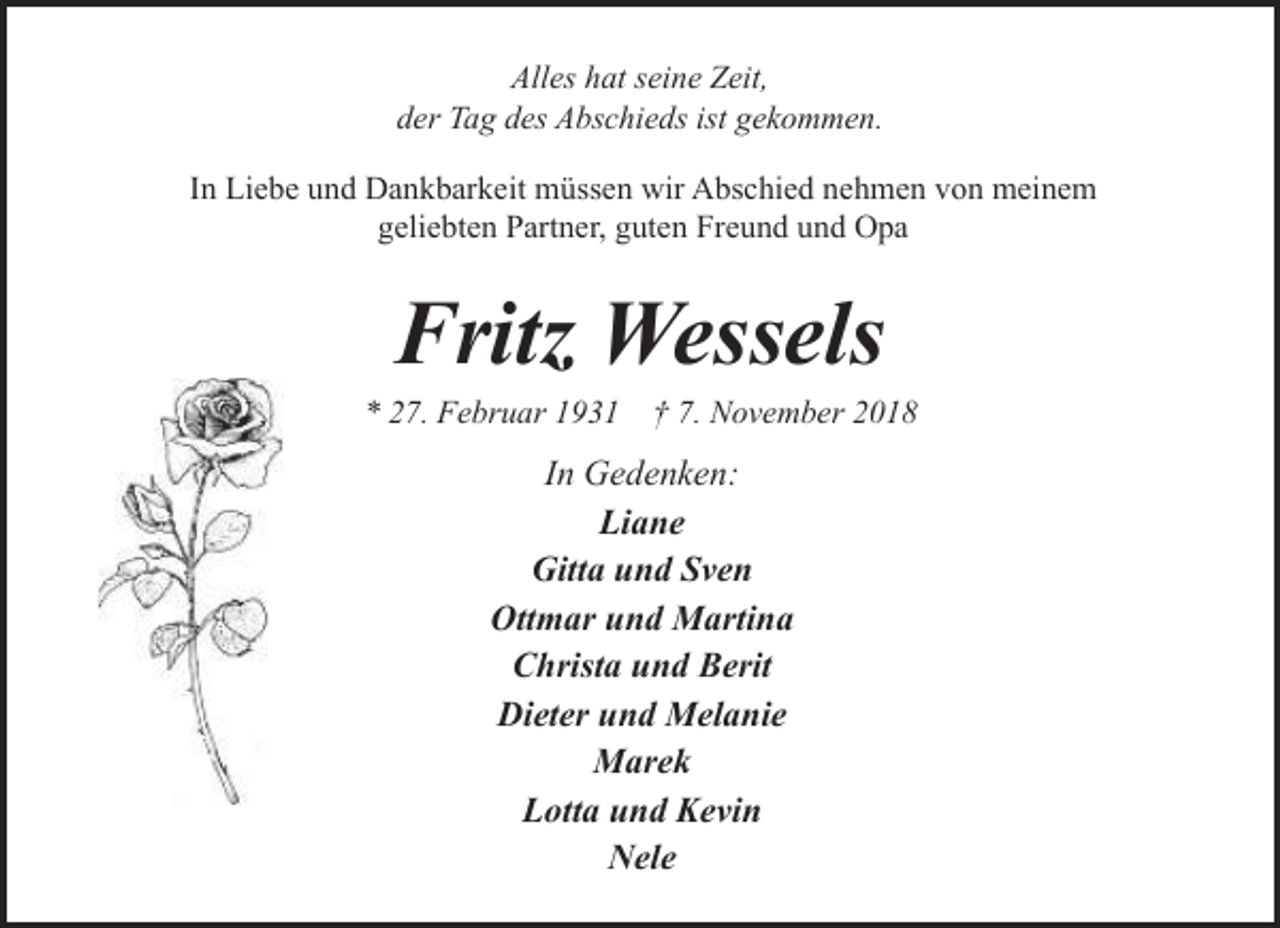 <p>Alles hat seine Zeit,<br />der Tag des Abschieds ist gekommen.<br />In Liebe und Dankbarkeit müssen wir Abschied nehmen von meinem<br />geliebten Partner, guten Freund und Opa</p><p>Fritz Wessels</p><p>* 27. Februar 1931</p><p>† 7. November 2018</p><p>In Gedenken:<br />Liane<br />Gitta und Sven<br />Ottmar und Martina<br />Christa und Berit<br />Dieter und Melanie<br />Marek<br />Lotta und Kevin<br />Nele</p>