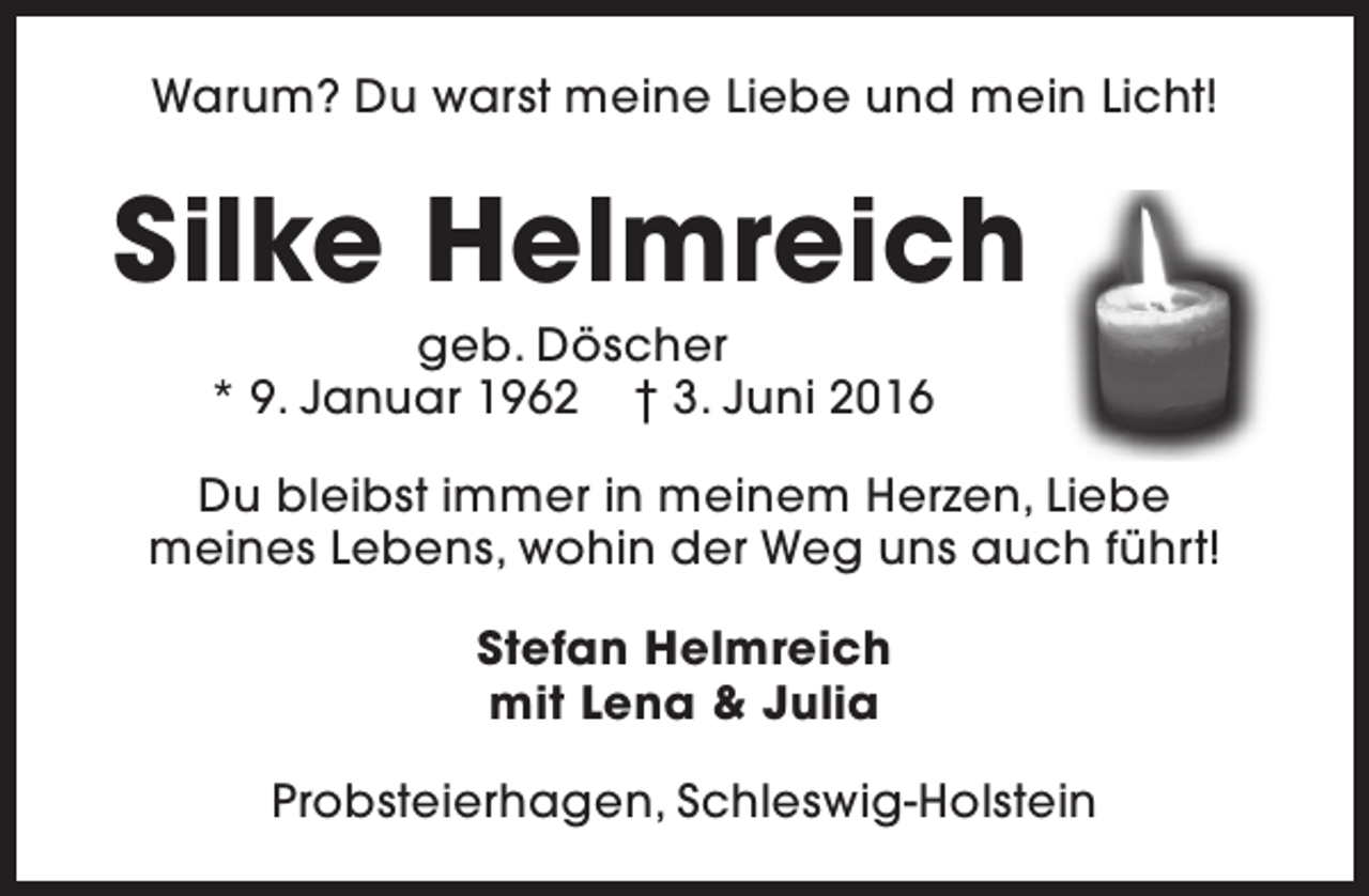 <p>Warum? Du warst meine Liebe und mein Licht!</p>
<p>Silke Helmreich<br />geb. Döscher<br />* 9. Januar 1962 † 3. Juni 2016</p>
<p>Du bleibst immer in meinem Herzen, Liebe<br />meines Lebens, wohin der Weg uns auch führt!<br />Stefan Helmreich<br />mit Lena &amp; Julia<br />Probsteierhagen, Schleswig-Holstein</p>