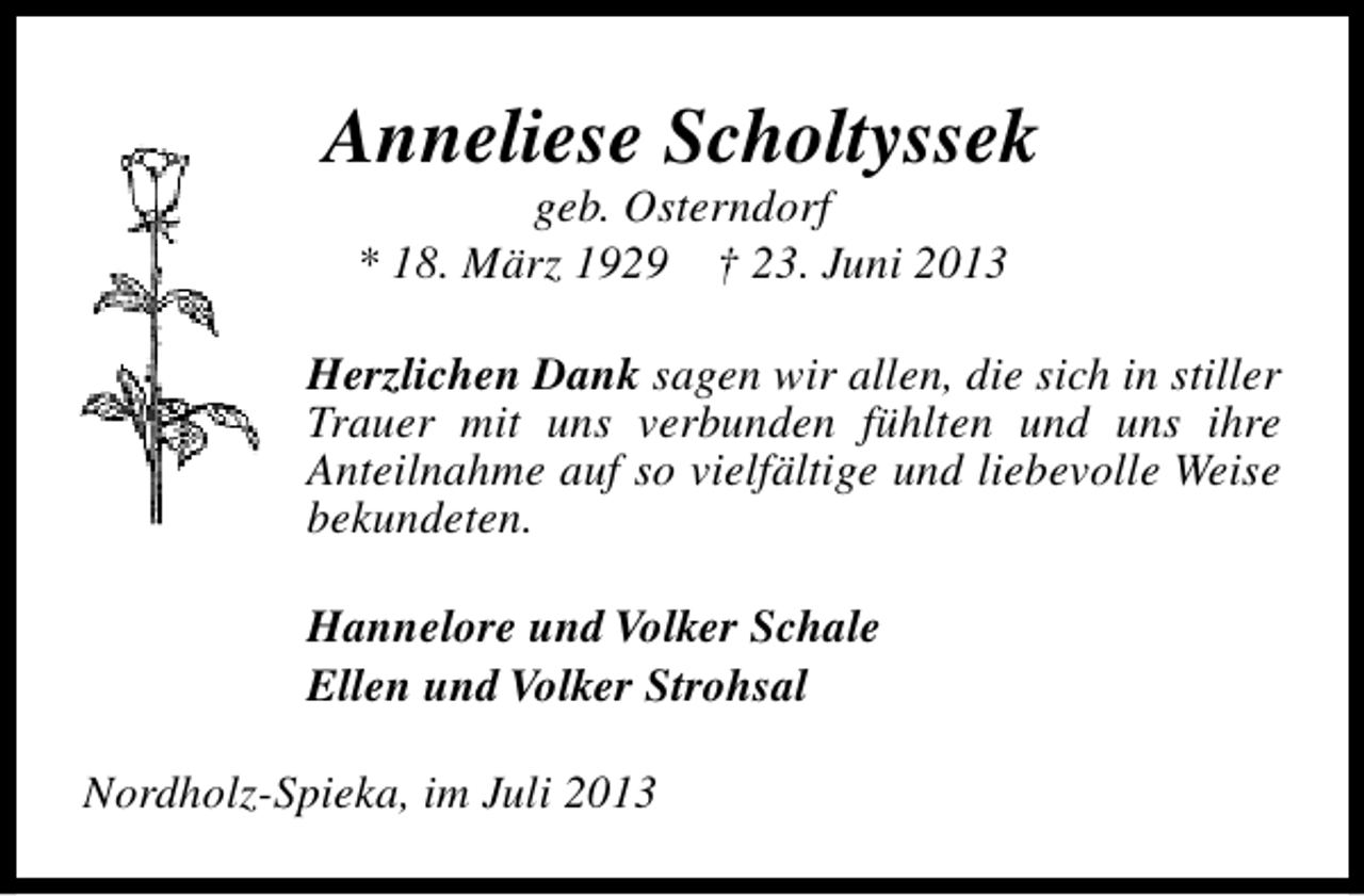 <p>Anneliese Scholtyssek<br />geb. Osterndorf<br />* 18. März 1929 † 23. Juni 2013</p><p>Herzlichen Dank sagen wir allen, die sich in stiller<br />Trauer mit uns verbunden fühlten und uns ihre<br />Anteilnahme auf so vielfältige und liebevolle Weise<br />bekundeten.<br />Hannelore und Volker Schale<br />Ellen und Volker Strohsal<br />Nordholz-Spieka, im Juli 2013</p>
