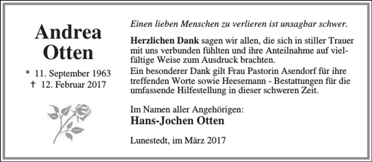 <p>Andrea<br />Otten<br />* 11. September 1963<br />B 12. Februar 2017</p><p>Einen lieben Menschen zu verlieren ist unsagbar schwer.<br />Herzlichen Dank sagen wir allen, die sich in stiller Trauer<br />mit uns verbunden fühlten und ihre Anteilnahme auf vielfältige Weise zum Ausdruck brachten.<br />Ein besonderer Dank gilt Frau Pastorin Asendorf für ihre<br />treffenden Worte sowie Heesemann - Bestattungen für die<br />umfassende Hilfestellung in dieser schweren Zeit.<br />Im Namen aller Angehörigen:</p><p>Hans-Jochen Otten</p><p>Lunestedt, im März 2017</p>