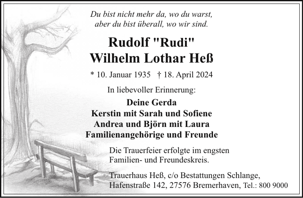 <p>Du bist nicht mehr da, wo du warst,<br />aber du bist überall, wo wir sind.</p><p>Rudolf "Rudi"<br />Wilhelm Lothar Heß<br />* 10. Januar 1935 † 18. April 2024<br />In liebevoller Erinnerung:</p><p>Deine Gerda<br />Kerstin mit Sarah und Sofiene<br />Andrea und Björn mit Laura<br />Familienangehörige und Freunde<br />Die Trauerfeier erfolgte im engsten<br />Familien- und Freundeskreis.<br />Trauerhaus Heß, c/o Bestattungen Schlange,<br />Hafenstraße 142, 27576 Bremerhaven, Tel.: 800 9000</p>