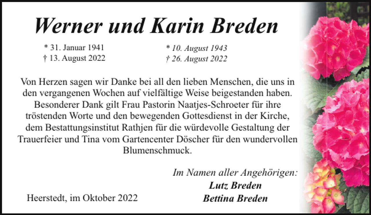 <p>Werner und Karin Breden<br />* 31. Januar 1941<br />† 13. August 2022</p><p>* 10. August 1943<br />† 26. August 2022</p><p>Von Herzen sagen wir Danke bei all den lieben Menschen, die uns in<br />den vergangenen Wochen auf vielfältige Weise beigestanden haben.<br />Besonderer Dank gilt Frau Pastorin Naatjes-Schroeter für ihre<br />tröstenden Worte und den bewegenden Gottesdienst in der Kirche,<br />dem Bestattungsinstitut Rathjen für die würdevolle Gestaltung der<br />Trauerfeier und Tina vom Gartencenter Döscher für den wundervollen<br />Blumenschmuck.</p><p>Heerstedt, im Oktober 2022</p><p>Im Namen aller Angehörigen:<br />Lutz Breden<br />Bettina Breden</p>